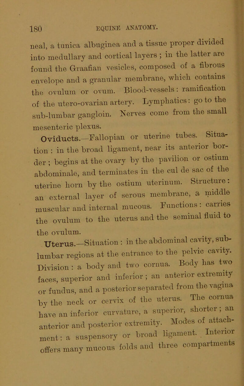 neal, a tunica albuginea and a tissue proper divided into medullary and cortical layers ; in the latter are found the Graafian vesicles, composed of a fibrous envelope and a granular membrane, which contains the ovulum or ovum. Blood-vessels : ramification of the utero-ovarian artery. Lymphatics: go to the sub-lumbar gangloin. Nerves come from the small mesenteric plexus. Oviducts.—Fallopian or uterine tubes. Situa- tion : in the broad ligament, near its anterior bor- der ; begins at the ovary by the pavilion or ostium abdominale, and terminates in the cul de sac of the uterine horn by the ostium uterinum. Structure: an external layer of serous membrane, a middle muscular and internal mucous. Functions : carries the ovulum to the uterus and the seminal fluid to the ovulum. Uterus.—Situation : in the abdominal cavity, sub- lumbar regions at the entrance to the pelvic cavity. Division : a body and two cornua. Body has two faces, superior and inferior ; an anterior extremity or fundus, and a posterior separated from the vagina by the neck or cervix of the uterus. The cornua have an inferior curvature, a superior, shorter ; an anterior and posterior extremity. Modes of attach- ment: a suspensory or broad ligament. nteuoi offers many mucous folds and three compartments