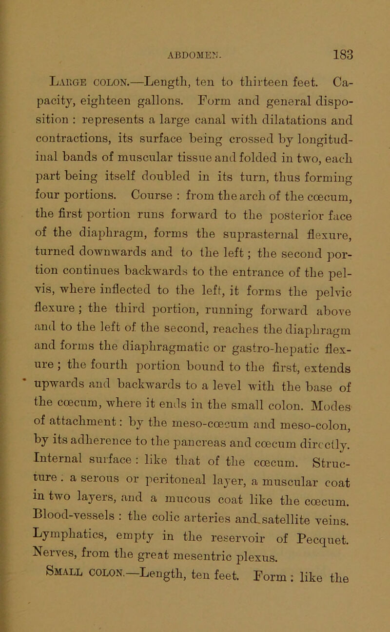 Large colon.—Length, ten to thirteen feet. Ca- pacity, eighteen gallons. Form and general dispo- sition : represents a large canal with dilatations and contractions, its surface being crossed by longitud- inal bands of muscular tissue and folded in two, each part being itself doubled in its turn, thus forming four portions. Course : from the arch of the coecum, the first portion runs forward to the posterior face of the diaphragm, forms the suprasternal flexure, turned downwards and to the left; the second por- tion continues backwards to the entrance of the pel- vis, where inflected to the left, it forms the pelvic flexure ; the third portion, running forward above and to the left of the second, reaches the diaphragm and forms the diaphragmatic or gastro-hepatic flex- uie , the fourth portion bound to the first, extends upwards and backwards to a level with the base of the coecum, where it ends in the small colon. Modes of attachment: by the meso-coeeum and meso-colon, by its adherence to the pancreas and coecum directly. Internal surface : like that of the coecum. Struc- ture . a serous or peritoneal layer, a muscular coat in two layers, and a mucous coat like the coecum. Blood-vessels : the colic arteries anck satellite veins. Lymphatics, empty in the reservoir of Pecquet. Nerves, from the great mesentric plexus. Small colon.—Length, ten feet. Form : like the