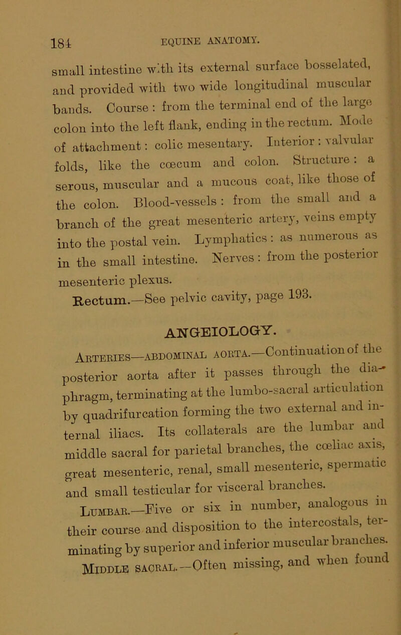 small intestine with, its external surface bosselated, and provided with two wide longitudinal muscular bands. Course : from the terminal end of the large colon into the left flank, ending in the rectum. Mode of attachment: colic mesentary. Interior : valvular folds, like the coecum and colon. Structure: a serous, muscular and a mucous coat, like those of the colon. Blood-vessels : from the small and a branch of the great mesenteric artery, veins empty into the postal vein. Lymphatics : as numerous as in the small intestine. Nerves : from the posterior mesenteric plexus. Rectum.—See pelvic cavity, page 193. ANGEIOLOGY. Arteries—abdominal aorta.—Continuation of the posterior aorta after it passes through the dia- phragm, terminating at the lumbo-sacral articulation by quadrifurcation forming the two external and in- ternal iliacs. Its collaterals are the lumbar and middle sacral for parietal branches, the coeliac axis, great mesenteric, renal, small mesenteric, spermatic and small testicular for visceral branches. Lumbar.—Five or six in number, analogous m their course and disposition to the intercostals, ter- minating by superior and inferior muscular branches Middle sacral.-Often missing, and when found