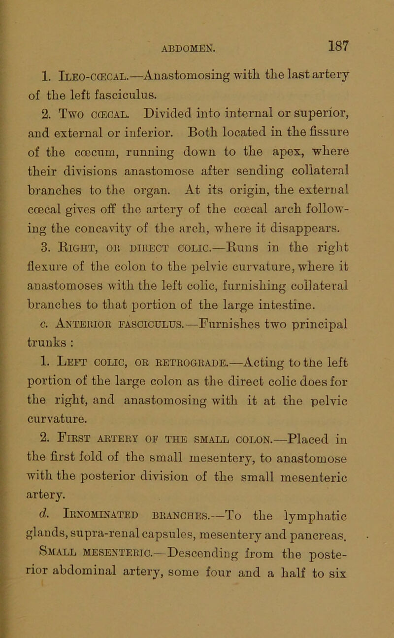 1. Ileo-ccecal.—Anastomosing witli the last artery of the left fasciculus. 2. Two ccecal. Divided into internal or superior, and external or inferior. Both located in the fissure of the coecum, running down to the apex, where their divisions anastomose after sending collateral branches to the organ. At its origin, the external coecal gives off the artery of the coecal arch follow- ing the concavity of the arch, where it disappears. 3. Eight, or direct colic.—Buns in the right flexure of the colon to the pelvic curvature, where it anastomoses with the left colic, furnishing collateral branches to that portion of the large intestine. c. Anterior fasciculus.—Furnishes two principal trunks : 1. Left colic, or retrograde.—Acting to the left portion of the large colon as the direct colic does for the right, and anastomosing with it at the pelvic curvature. 2. First artery of the small colon.—Placed in the first fold of the small mesentery, to anastomose with the posterior division of the small mesenteric artery. d. Irnominated branches.—To the lymphatic glands, supra-renal capsules, mesentery and pancreas. Small mesenteric.—Descending from the poste- rior abdominal artery, some four and a half to six