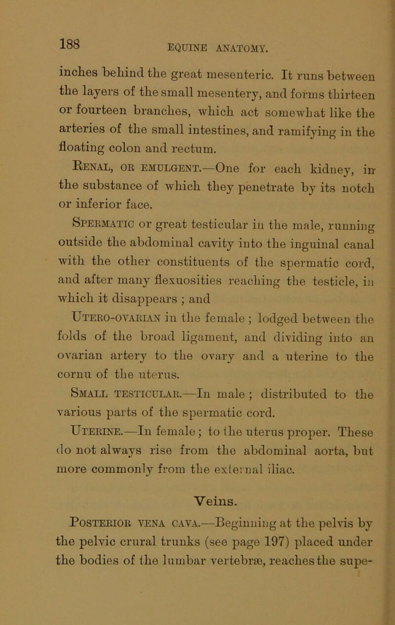 inches behind the great mesenteric. It runs between the layers of the small mesentery, and forms thirteen or fourteen branches, which act somewhat like the arteries of the small intestines, and ramifying in the floating colon and rectum. Renal, or emulgent.—One for each kidney, in the substance of which they penetrate by its notch or inferior face. Spermatic or great testicular in the male, running outside the abdominal cavity into the inguinal canal with the other constituents of the spermatic cord, and after many flexuosities reaching the testicle, in which it disappears ; and Utero-ovarlvn in the female ; lodged between the folds of the broad ligament, and dividing into an ovarian artery to the ovary and a uterine to the cornu of the uterus. Small testicular.—In male ; distributed to the various parts of the spermatic cord. Uterine.—In female; to the uterus proper. These do not always rise from the abdominal aorta, but more commonly from the external iliac. Veins. Posterior yena cava.—Beginning at the pelvis by the pelvic crural trunks (see page 197) placed under the bodies of the lumbar vertebrae, reaches the supe-