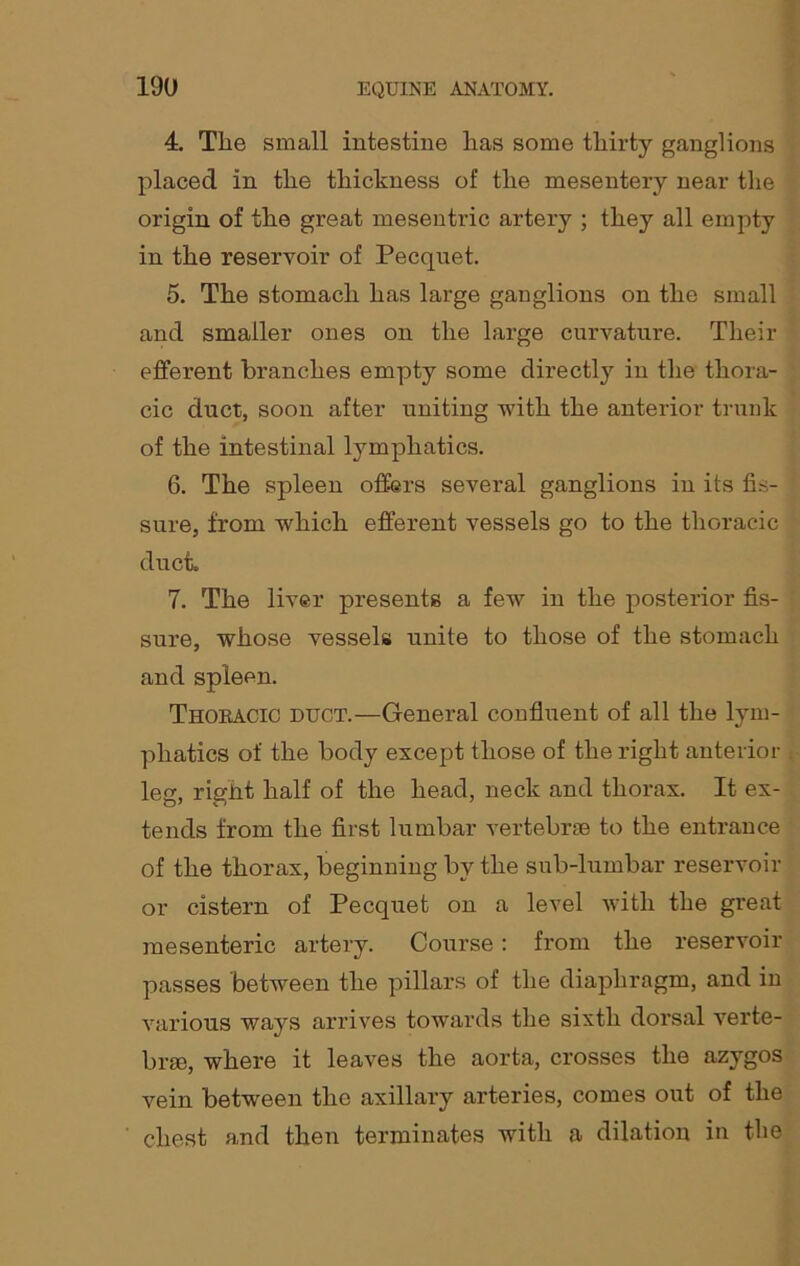 4. The small intestine has some thirty ganglions placed in the thickness of the mesentery near the origin of the great mesentric artery ; they all empty in the reservoir of Pecqnet. 5. The stomach has large ganglions on the small and smaller ones on the large curvature. Their efferent branches empty some directly in the thora- cic duct, soon after uniting with the anterior trunk of the intestinal lymphatics. 6. The spleen offers several ganglions in its fis- sure, from which efferent vessels go to the thoracic duct. 7. The liver presents a few in the posterior fis- sure, whose vessels unite to those of the stomach and spleen. Thoracic duct.—General confluent of all the lym- phatics of the body except those of the right anterior leg, right half of the head, neck and thorax. It ex- tends from the first lumbar vertebrae to the entrance of the thorax, beginning by the sub-lumbar reservoir or cistern of Pecquet on a level with the great mesenteric artery. Course: from the reservoir passes between the pillars of the diaphragm, and in various ways arrives towards the sixth dorsal verte- brae, where it leaves the aorta, crosses the azygos vein between the axillary arteries, comes out of the chest and then terminates with a dilation in the