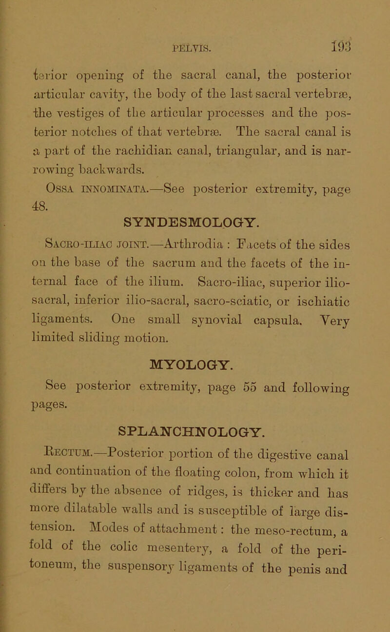 ierior opening of tlie sacral canal, the posterior articular cavity, the body of the last sacral vertebral, the vestiges of the articular processes and the pos- terior notches of that vertebrae. The sacral canal is a part of the rachidian canal, triangular, and is nar- rowing backwards. Ossa innominata.—See posterior extremity, page 48. SYNDESMOLOGY. Sacro-iliac joint.—Arthrodia : Facets of the sides on the base of the sacrum and the facets of the in- ternal face of the ilium. Sacro-iliac, superior ilio- sacral, inferior ilio-sacral, sacro-sciatic, or ischiatic ligaments. One small synovial capsula. Very limited sliding motion. MYOLOGY. See posterior extremity, page 55 and following pages. SPLANCHNOLOGY. Rectum.—Posterior portion of the digestive canal and continuation of the floating colon, from which it differs by the absence of ridges, is thicker and has more dilatable walls and is susceptible of large dis- tension. Modes of attachment: the meso-rectum, a fold of the colic mesentery, a fold of the peri- toneum, the suspensory ligaments of the penis and