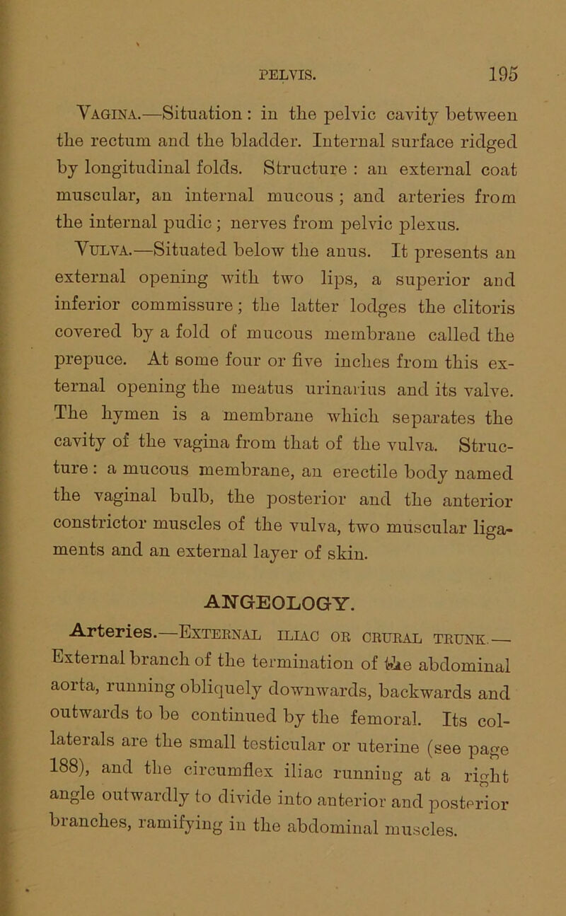 Vagina.—Situation : in the pelvic cavity between the rectum ancl the bladder. Internal surface ridged by longitudinal folds. Structure : an external coat muscular, an internal mucous ; and arteries from the internal pudic ; nerves from pelvic plexus. Vulva.—Situated below the anus. It presents an external opening with two lips, a superior and inferior commissure; the latter lodges the clitoris covered by a fold of mucous membrane called the prepuce. At some four or five inches from this ex- ternal opening the meatus urinarius and its valve. The hymen is a membrane which separates the cavity of the vagina from that of the vulva. Struc- ture : a mucous membrane, an erectile body named the vaginal bulb, the posterior and the anterior constrictor muscles of the vulva, two muscular liga- ments and an external layer of skin. AN GEOLOGY. Arteries. External iliac or crural trunk.— External branch of the termination of hie abdominal aoi ta, running obliquely downwards, backwards and outwards to be continued by the femoral. Its col- lateials are the small testicular or uterine (see page 188), and the circumflex iliac running at a right angle outwardly to divide into anterior and posterior blanches, ramifying in the abdominal muscles.