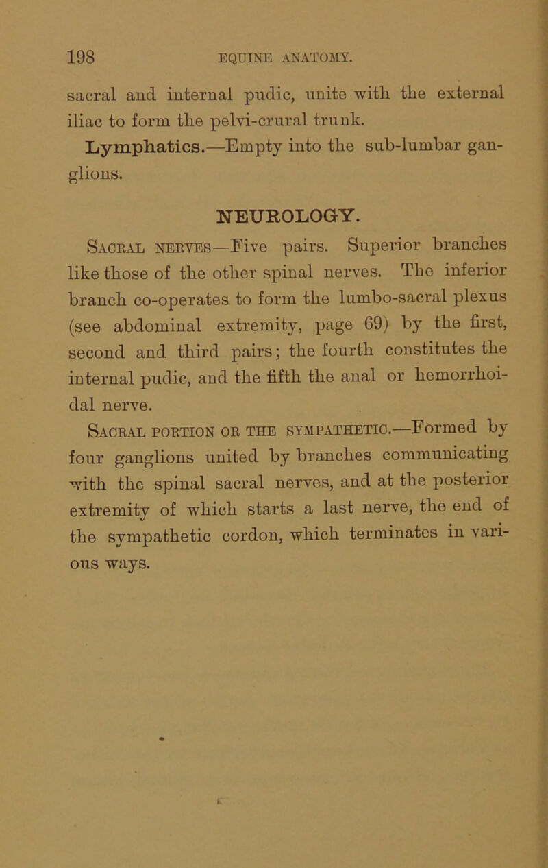 sacral and internal pudic, unite with the external iliac to form the pelvi-crural trunk. Lymphatics.—Empty into the sub-lumbar gan- glions. NEUROLOGY. Saceal neeyes—Five pairs. Superior branches like those of the other spinal nerves. The inferior branch co-operates to form the lumbo-sacral plexus (see abdominal extremity, page 69) by the first, second and third pairs; the fourth constitutes the internal pudic, and the fifth the anal or hemorrhoi- dal nerve. Saceal poetion oe the sympathetic.—Formed by four ganglions united by branches communicating with the spinal sacral nerves, and at the posterior extremity of which starts a last nerve, the end of the sympathetic cordon, which terminates in vari- ous ways.