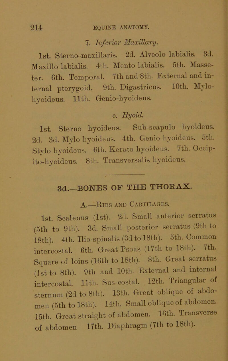 7. Inferior Maxillary. 1st. Sterno-maxillaris. 2d. Alveolo labialis. 3d. Maxillo labialis. 4th. Mento labialis. 5th. Masse- ter. 6th. Temporal. 7th and 8th. External and in- ternal pterygoid. 9th. Digastricus. 10th. Mylo- liyoideus. lltli. Genio-hyoideus. c. Hyoid. 1st. Sterno liyoidens. Sub-scapulo hyoideus. 2d. 3d. Mylo hyoideus. 4th. Genio hyoideus. Gth. Stylo hyoideus. Gth. Kerato hyoideus. 7th. Occip- ito-hyoideus. 8th. Transversalis hyoideus. 3d.—BONES OF THE THORAX. A.—Ribs and Cartilages. 1st. Scalenus (1st). 20. Small anterior serratus (Gth to 9th). 3d. Small posterior serratus (9tli to 18th). 4tli. Ilio-spinalis (3d to 18th). Gth. Common intercostal. Gth. Great Psoas (17tli to 18th). 7th. Square of loins (16th to 18th). 8th. Great serratus (1st to 8tli). 9th and 10th. External and internal intercostal. 11th. Sus-costal. 12th. Triangular of sternum (2d to 8th). 13tli. Great oblique of abdo- men (5th to 18th). 14th. Small oblique of abdomen. 15th. Great straight of abdomen. 16th. Transverse of abdomen 17th. Diaphragm (7th to 18tli).