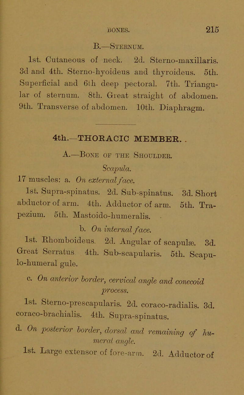 B.—Sternum. 1st. Cutaneous of neck. 2d. Sterno-maxillaris. 3d and 4tli. Sterno-kyoideus and thyroideus. 5tk. Superficial and 6tli deep pectoral. 7tli. Triangu- lar of sternum. 8th. Great straight of abdomen. 9th. Transverse of abdomen. lOtli. Diaphragm. 4th.—THORACIC MEMBER. . A.—Bone oe the Shoulder. Scapula. 17 muscles: a. On external face. 1st. Supra-spinatus. 2d. Sub-spinatus. 3d. Short abductor of arm. 4tli. Adductor of arm. 5th. Tra- pezium. 5th. Mastoido-humeralis. b. On internal face. 1st. Bhomboideus. 2d. Angular of scapulas. 3d. Great Serratus 4th. Sub-scapularis. 5th. Scapu- lo-humeral gule. c. On anterior border, cervical angle and conecoid process. 1st. Sterno-prescapularis. 2d. coraco-radialis. 3d. coi aco-brachialis. 4th. Supra-spinatus. d. On posterior border, dorsal and remaining of hu- meral angle. 1st. Large extensor of fore-arm. 2d. Adductor of