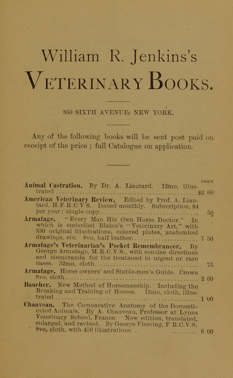 William R. Jenkins’s VETERINARY BOOKS. 850 SIXTH AVENUE; NEW YOKE. Any of the following books will be sent post paid on receipt of the price ; full Catalogue on application. Animal Castration. By Dr. A. Liautard. 12mo, illus- trated $2 00 American Veterinary Review. Edited by Prof. A. Liau- tard, H.P.E.C.V S. Issued monthly. Subscription, $4 per year; single copy 50 Armatage. “Every Man His Own Horse Doctor.” In which is embodied Blaine’s “Veterinary Art,” with 330 original illustrations, colored plates, anatomical drawings, etc. 8vo, half leather 7 50 Armatage’s Veterinarian’s Pocket Remembrancer. By George Armatage, M.E.O.V.S., with concise directions and memoranda for the treatment in urgent or rare cases. 32mo, cloth 75 Armatage. Horse owners’ and Stable-men’s Guide. Crown 8vo, cloth 2 00 Rancher. New Method of Horsemanship. Including the Breaking and Training of Horses. 12mo, cloth, illus- trated 1 00 Cliauveaii. The Comparative Anatomy of the Domesti- cated Animals. By A. Chauveau, Professor at Lyons Veterinary School, France. New edition, translated, enlarged, and revised. By George Fleming, F R.C.V.S. 8vo, cloth, with 450 illustrations .. 6 00