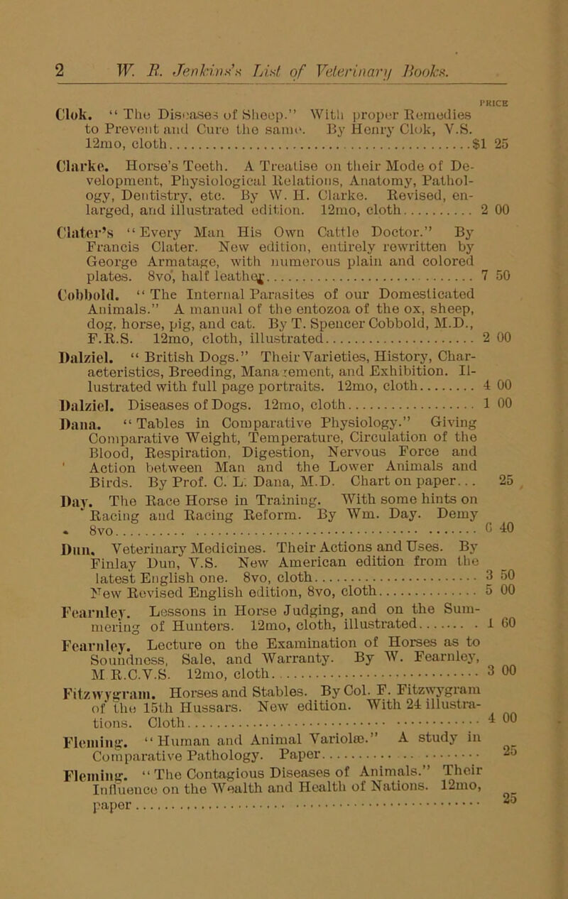 PRICE Clok. “ The Diseases of Sheep.” With proper Remedies to Prevent and Cure the same. By Henry Clok, Y.S. 12mo, cloth SI 25 Clarke. Horse’s Teeth. A Treatise on their Mode of De- velopment, Physiological Relations, Anatomy, Pathol- ogy, Dentistry, etc. By W. H. Clarke. Revised, en- larged, and illustrated edition. 12mo, cloth 2 00 Clater’s ‘‘Every Man His Own Cattle Doctor.” By Francis Clater. New edition, entirely rewritten by George Armatage, with numerous plain and colored plates. 8vo', half leather 7 50 Cobbold. ‘‘The Internal Parasites of our Domesticated Animals.” A manual of the entozoa of the ox, sheep, dog, horse, pig, and cat. By T. Spencer Cobbold, M.D., F.R.S. 12mo, cloth, illustrated 2 00 Dalziel. “ British Dogs.” Their Varieties, History, Char- acteristics, Breeding, Mana rement, and Exhibition. Il- lustrated with full page portraits. 12mo, cloth 4 00 Dalziel. Diseases of Dogs. 12mo, cloth 1 00 Dana. “Tables in Comparative Physiology.” Giving Comparative Weight, Temperature, Circulation of the Blood, Respiration, Digestion, Nervous Force and ' Action between Man and the Lower Animals and Birds. By Prof. C. L. Dana, M.D. Chart on paper... 25 Day. Ttie Race Horse in Training. With some hints on  Racing and Racing Reform. By Win. Day. Demy . 8vo... 0 40 Dun. Veterinary Medicines. Their Actions and Uses. By Finlay Dun, V.S. New American edition from the latest English one. 8vo, cloth 3 50 New Revised English edition, 8vo, cloth 5 00 Fearnley. Lessons in Horse Judging, and on the Sum- mering of Hunters. 12mo, cloth, illustrated I 60 Fearnley. Lecture on the Examination of Horses as to Soundness, Sale, and Warranty. By W. Fearnley, M R.C.V.S. 12mo, cloth 3 00 Fitzwygram. Horses and Stables. By Col. F. Fitzwygram of the 15th Hussars. New edition. With 24 illustra- tions. Cloth Fleming. “Human and Animal Variola?.” A study in Comparative Pathology. Paper Fleming. “ The Contagious Diseases of Animals. Their Influence on the Wealth and Healtli of Nations. 12mo, paper