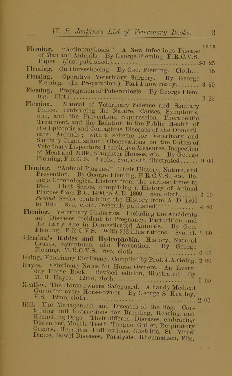 Fleming-. “Actinomykosis.” A New Infectious Disease of Mail and Animals. By George Fleming, F.R.C.V.S. Paper. (Just published.) $0 25 Fleming-. On Horseshoeing. By Geo. Fleming. Cloth... 75 Fleming-. Operative Veterinary Surgery. By George Fleming. (In Preparation.) Part 1 now ready 3 50 Fleming-. Propagation of Tuberculosis. By George Flem- ing. Cloth 2 25 Fleming-. Manual of Veterinary Science and Sanitary Police. Embracing the Nature, Causes, Symptoms, etc., and the Prevention, Suppression. Therapeutic Treatment, and the Relation to the Public Health of the Epizootic and Contagious Diseases of the Domesti- cated Animals ; with a scheme for Veterinary and Sanitary Organization; Observations on the Duties of Veterinary Inspectors, Legislative Measures, Inspection ot Meat and Milk, Slaughter Houses, etc. By George Fleming, F.R.G.S. 2 vols., 8vo, cloth, illustrated 9 00 Fleming-. “Animal Plagues.” Their History, Nature, and Prevention. By George Fleming, F.R.C.V.S., etc. Be- a Chronological History from the earliest times to 1844. First Series, comprising a History of Animal Plagues from B.C. 1490.to A.D. 1800. 8vo, cloth.. 6 00 Second Series, containing the History from A. D. i.800 to 1844. 8vo, cloth, (recently published) ••• • 4 30 Morning. Veterinary Obstetrics. Including the Accidents ami Diseases incident to Pregnancy, Parturition, and the Early Age in Domesticated Animals. By Geo. Fleming, F.R.C.V.S. With 212 illustrations. 8vo, cl. 6 00 i loming-’s Rabies ami Hydrophobia. Histi ory. Natural Causes, Symptoms, and Prevention. Bv Geo rue ( Fleming, M.R.C.V.S. 8vo, cloth .... 6 00 Lung-. Veterinary Dictionary. Compiled by Prof. J. A.Going. 2 00 Hayes. Veterinary Notes for Horse Owners. An Every- 7nH“'se Book. Revised edition, illustrated. By M. n. Hayes. 12mo, cloth J G 0J iJeatley. The Horse-owners’ Safeguard. A handy Medical Gmdb for every Horse-owner. By George S. Heatley, V.S. 12mo, cloth _ 2 00 Hnl. The Management and Diseases of the Dog Con- tuning full mstructions for Breeding, Rearing, and Kennelling Dogs. Their different Diseases, embracing Distemper, Mouth. Teeth, Tongue, Gullet, Respiratory Organs, Hepatitis Indigestions, Gastritis, St. Vitus’ Dance, Bowel Diseases, Paralysis, Rheumatism, Fits,