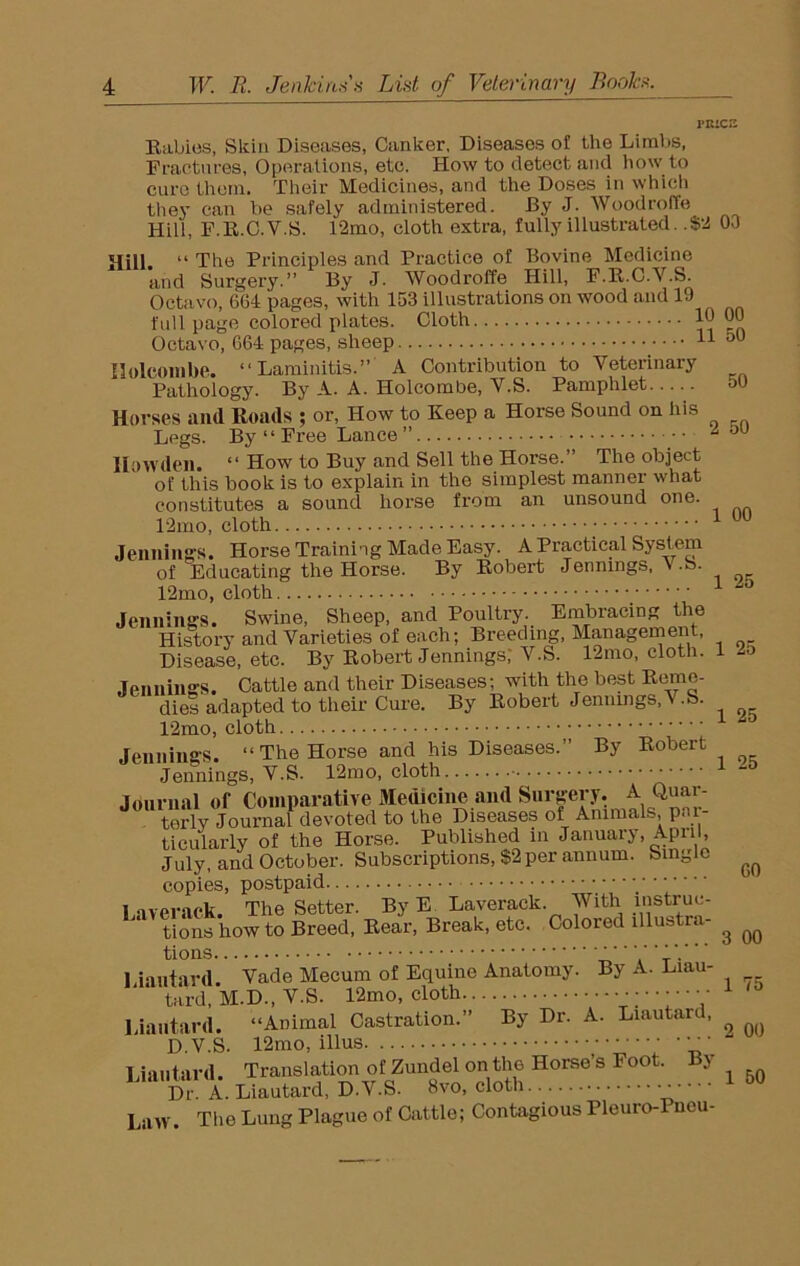 PRICE Rabies, Skin Diseases, Canker, Diseasos of the Limbs, Fractures, Operations, etc. How to detect and how to cure them. Their Medicines, and the Doses in which they can be safely administered. By J. Woodroffe Hill, F.R.C.V.S. 12mo, cloth extra, fully illustrated. .$2 00 Hill “ The Principles and Practice of Bovine Medicine and Surgery.” By J. Woodroffe Hill, F.R.C.V.S. Octavo, 664 pages, with 153 illustrations on wood and 19 full page colored plates. Cloth 10 00 Octavo, 664 pages, sheep 11 50 Holcombe. “Laminitis.” A Contribution to Veterinary Pathology. By A. A. Holcombe, V.S. Pamphlet 50 Horses and Roads ; or, How to Keep a Horse Sound on his Legs. By “ Free Lance” i ou IIowden. “ How to Buy and Sell the Horse.” The object of this book is to explain in the simplest manner what constitutes a sound horse from an unsound one. 12mo, cloth 1 uu Jennings. Horse Training Made Easy. A Practical System of Educating the Horse. By Robert Jennings, ' S. 12mo, cloth Jennings. Swine, Sheep, and Poultry. Embracing the History and Varieties of each; Breeding, Management, Disease, etc. By Robert Jennings; V.S. 12mo, cloth. 1 2o Jennings. Cattle and their Diseases; with the best Reme- dies adapted to tlieir Cure. By Robert Jennings,V-S. 12mo, cloth Jennings. “The Horse and his Diseases.” By Robert Jennings, V.S. 12mo, cloth • • Journal of Comparative Medicine and Surgery. A. Quar- terly Journal devoted to the Diseases of Animals, par- ticularly of the Horse. Published in January, April, July, and October. Subscriptions, $2 per annum. Single ^ copies, postpaid 1 iver ick The Setter. By E Laverack. With instruc- tions howto Breed, Rear, Break, etc. Colored lllustra- ^ ^ tions Liantard. Vade Mecum of Equine Anatomy. By A. Liau- tard, M.D., V.S. 12mo, cloth • Liantard. “Animal Castration.” By Dr. A. Liautarc, D.V.S. 12mo, illus Liantard. Translation of Zundel on the Horse’s Foot. By Dr A. Liautard, D.V.S. 8vo, cloth ;- ■ '' 1 60 Law. The Lung Plague of Cattle; Contagious Pleuro-Pncu-