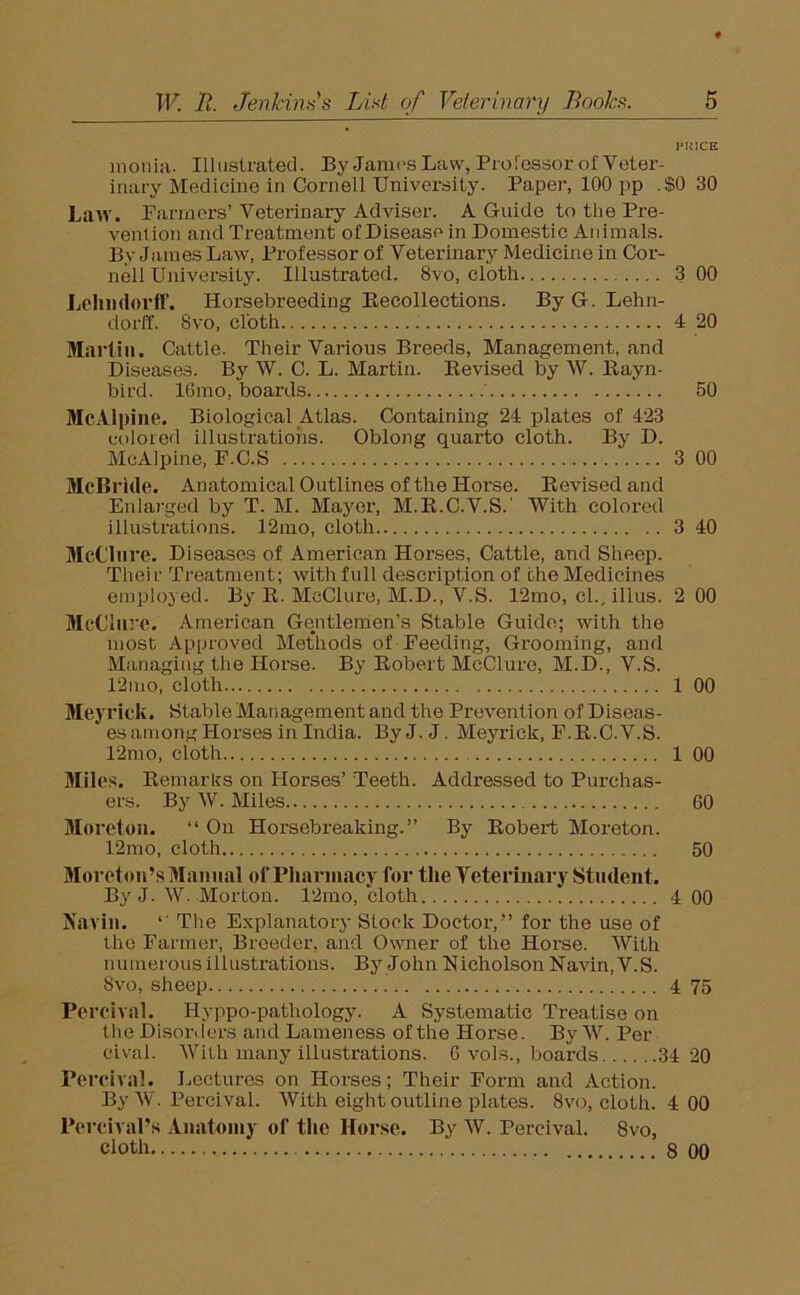 PRICE monia. Illustrated. By James Law, Professor of Veter- inary Medicine in Cornell University. Paper, 100 pp .$0 30 Law. Farmers’ Veterinary Adviser. A Guide to the Pre- vention and Treatment of Disease in Domestic Animals. By Janies Law, Professor of Veterinary Medicine in Cor- nell University. Illustrated. 8vo, cloth 3 00 Lehndorff. Horsebreeding Recollections. ByG. Lehn- dorff. 8vo, cloth 4 20 Martin. Cattle. Their Various Breeds, Management, and Diseases. By W. C. L. Martin. Revised by W. Rayn- bird. 16mo, boards ' 50 McAlpine. Biological Atlas. Containing 24 plates of 423 colored illustrations. Oblong quarto cloth. By D. McAlpine, F.C.S 3 00 McBride. Anatomical Outlines of the Horse. Revised and Enlarged by T. M. Mayer, M.R.C.V.S.' With colored illustrations. 12mo, cloth 3 40 McClure. Diseases of American Horses, Cattle, and Sheep. Their Treatment; with full description of the Medicines employed. By R. McClure, M.D., V.S. 12mo, cl., illus. 2 00 McClure. American Gentlemen’s Stable Guide; with the most Approved Methods of Feeding, Grooming, and Managing the Horse. By Robert McClure, M.D., V.S. 12mo, cloth 1 00 Meyrick. Stable Management and the Prevention of Diseas- ' es among Horses in India. ByJ.J. Meyrick, F.R.C.V.S. 12mo, cloth 1 00 Miles. Remarks on Horses’ Teeth. Addressed to Purchas- ers. By W. Miles 60 Moreton. “ On Horsebreaking.” By Robert Moreton. 12mo, cloth 50 Moreton’s Manual of Pharmacy for the Veterinary Student. By J. W. Morton. 12mo, cloth 4 00 Navin. l' The Explanatory Slock Doctor,” for the use of the Farmer, Breeder, and Owner of the Horse. With numerous illustrations. By John Nicholson Navin, V.S. 8vo, sheep 4 75 Percival. Hyppo-pathology. A Systematic Treatise on the Disorders and Lameness of the Horse. By W. Per cival. With many illustrations. 6 vols., boards 34 20 Percival. Lectures on Horses; Their Form and Action. By W. Percival. With eight outline plates. 8vo, cloth. 4 00 Percival’s Anatomy of the Horse. By W. Percival. Svo, cloth 8 00