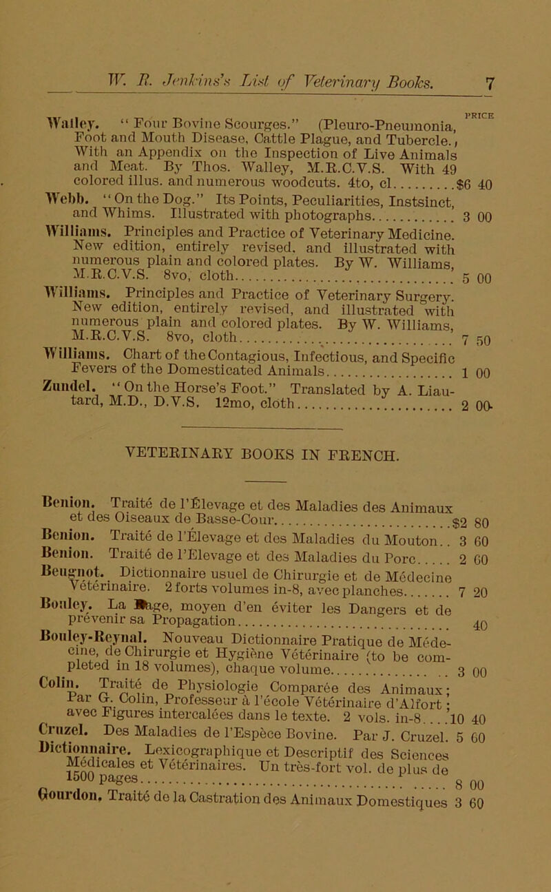 Wailey. “ Four Bovine Scourges.” (Pleuro-Pneumonia, Foot and Mouth Disease, Cattle Plague, and Tubercle., With an Appendix on the Inspection of Live Animals and Meat. By Thos. Walley, M.R.C.V.S. With 49 colored illus. and numerous woodcuts. 4to, cl $6 40 Webb. ‘ ‘ On the Dog. ” Its Points, Peculiarities, Instsinct, and Whims. Illustrated with photographs 3 00 Williams. Principles and Practice of Veterinary Medicine. New edition, entirely revised, and illustrated with numerous plain and colored plates. By W. Williams M.R.C.V.S. 8vo, cloth  5 00 Williams. Principles and Practice of Veterinary Surgery. New edition, entirely revised, and illustrated with numerous plain and colored plates. By W. Williams M.R.C.V.S. 8vo, cloth ’ Williams. Chart of the Contagious, Infectious, and Specific Fevers of the Domesticated Animals Zundel. “ On the Horse’s Foot.” Translated by A. Liau- tard, M.D., D.V.S. 12mo, cloth 7 50 1 00 2 00- VETERINARY BOOKS IN FRENCH. Benion. Traite de 1 Elevage et des Maladies des Animaux et des Oiseaux de Basse-Cour $2 80 Benion. Traite de l'Elevage et des Maladies duMouton.. 3 60 Benion. Traite de l’Elevage et des Maladies du Pore 2 60 Beugnot. Dictionnaire usuel de Chirurgie et de Medecine Veterinaire. 2 forts volumes in-8, avec planches 7 20 Bonley. La »age, moyen d’en eviter les Dangers et de prevenxr sa Propagation 40 Bonley-Reynal. Nouveau Dictionnaire Pratique de Mede- cine, de Chirurgie et Hygiene Veterinaire (to be com- pieted in 18 volumes), ebaque volume 3 00 Colin. Traits de Physiologic Comparee des Animaux: iar O. Colin, Professeur a l’ecole Veterinaire d’Alfort • ( avec Figures intercalees dans le texte. 2 vols. in-8.. ,’lO 40 Griizel. Des Maladies de l’Espece Bovine. Par J. Cruzel. 5 60 Dictionnaire. Lexicograplnque et Descriptif des Sciences Medicales et Veterinaires. Un tres-fort vol. de plus de 1500 pages ' 8 00 Goui don. Traite do la Castration des Animaux Domestiques 3 60