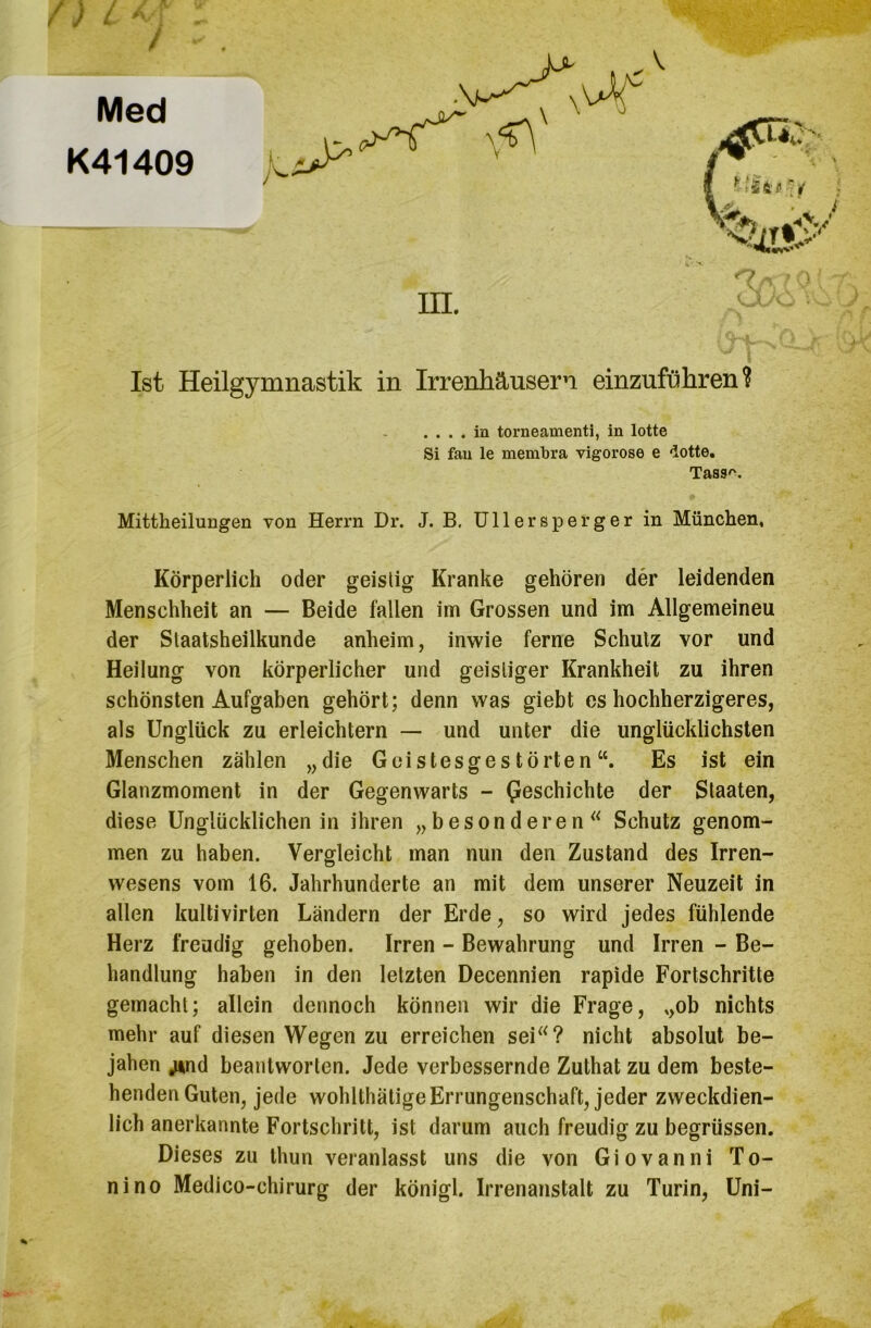 Med K41409 Ist Heilgymnastik in Irrenhäusern einzuführen? Mittheilungen von Herrn Dr. J. B. Ullersperger in München, Körperlich oder geistig Kranke gehören der leidenden Menschheit an — Beide fallen im Grossen und im Allgemeineu der Slaatsheilkunde anheim, inwie ferne Schulz vor und Heilung von körperlicher und geistiger Krankheit zu ihren schönsten Aufgaben gehört; denn was giebt es hochherzigeres, als Unglück zu erleichtern — und unter die unglücklichsten Menschen zählen „die Geistesgestörten“. Es ist ein Glanzmoment in der Gegenwarts - beschichte der Staaten, diese Unglücklichenin ihren „besonderen“ Schutz genom- men zu haben. Vergleicht man nun den Zustand des Irren- wesens vom 16. Jahrhunderte an mit dem unserer Neuzeit in allen kulti vlrten Ländern der Erde, so wird jedes fühlende Herz freudig gehoben. Irren - Bewahrung und Irren - Be- handlung haben in den letzten Decennien rapide Fortschritte gemacht; allein dennoch können wir die Frage, „ob nichts mehr auf diesen Wegen zu erreichen sei“? nicht absolut be- jahen ^nd beantworten. Jede verbessernde Zuthat zu dem beste- henden Guten, jede wohlthätige Errungenschaft, jeder zweckdien- lich anerkannte Fortschritt, ist darum auch freudig zu begrüssen. Dieses zu thun veranlasst uns die von Giovanni To- ni no Medico-chirurg der königl. Irrenanstalt zu Turin, Uni- . ... in torneamenti, in lotte Si fau le membra vigorose e dotte, Tass''.