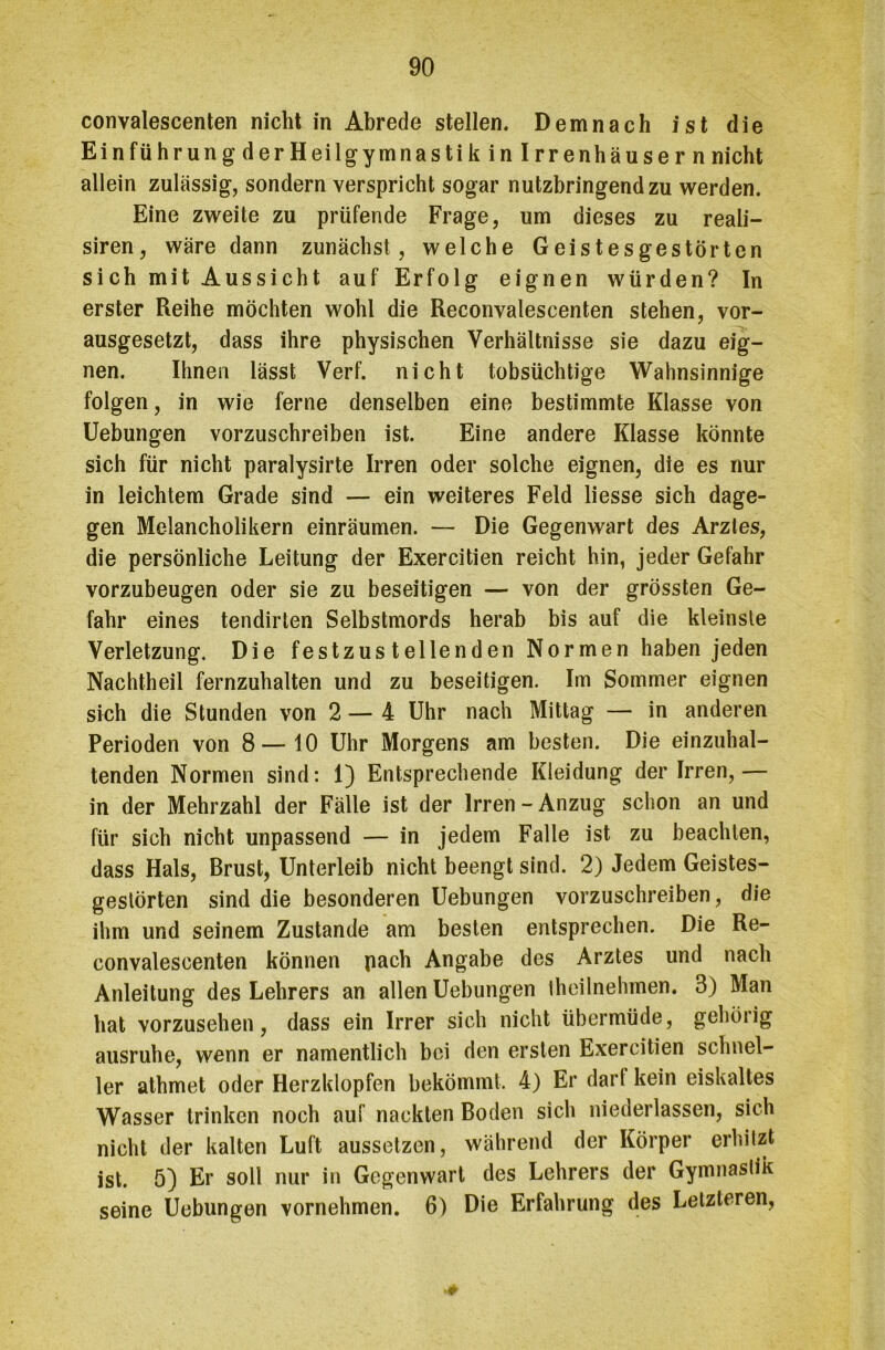 convalescenten nicht in Abrede stellen. Demnach ist die Einführung derHeilgymnastik in Irrenhäuser n nicht allein zulässig, sondern verspricht sogar nutzbringend zu werden. Eine zweite zu prüfende Frage, um dieses zu reali- siren, wäre dann zunächst, welche Geistesgestörten sich mit Aussicht auf Erfolg eignen würden? In erster Reihe möchten wohl die Reconvalescenten stehen, vor- ausgesetzt, dass ihre physischen Verhältnisse sie dazu eig- nen. Ihnen lässt Verf. nicht tobsüchtige Wahnsinnige folgen, in wie ferne denselben eine bestimmte Klasse von Uebungen vorzuschreiben ist. Eine andere Klasse könnte sich für nicht paralysirte Irren oder solche eignen, die es nur in leichtem Grade sind — ein weiteres Feld liesse sich dage- gen Melancholikern einräumen. — Die Gegenwart des Arztes, die persönliche Leitung der Exercitien reicht hin, jeder Gefahr vorzubeugen oder sie zu beseitigen — von der grössten Ge- fahr eines tendirten Selbstmords herab bis auf die kleinste Verletzung. Die festzustellenden Normen haben jeden Nachtheil fernzuhalten und zu beseitigen. Im Sommer eignen sich die Stunden von 2 — 4 Uhr nach Mittag — in anderen Perioden von 8—10 Uhr Morgens am besten. Die einzuhal- tenden Normen sind: 1) Entsprechende Kleidung der Irren,— in der Mehrzahl der Fälle ist der Irren-Anzug schon an und für sich nicht unpassend — in jedem Falle ist zu beachten, dass Hals, Brust, Unterleib nicht beengt sind. 2) Jedem Geistes- gestörten sind die besonderen Uebungen vorzuschreiben, die ihm und seinem Zustande am besten entsprechen. Die Re- convalescenten können pach Angabe des Arztes und nach Anleitung des Lehrers an allen Uebungen theilnehmen. 3) Man hat vorzusehen, dass ein Irrer sich nicht übermüde, gehörig ausruhe, wenn er namentlich bei den ersten Exercitien schnel- ler athmet oder Herzklopfen bekömmt. 4) Er darf kein eiskaltes Wasser trinken noch auf nackten Boden sich niederlassen, sich nicht der kalten Luft aussetzen, während der Körper erhitzt ist. 5) Er soll nur in Gegenwart des Lehrers der Gymnastik seine Uebungen vornehmen. 6) Die Erfahrung des Letzteren, *