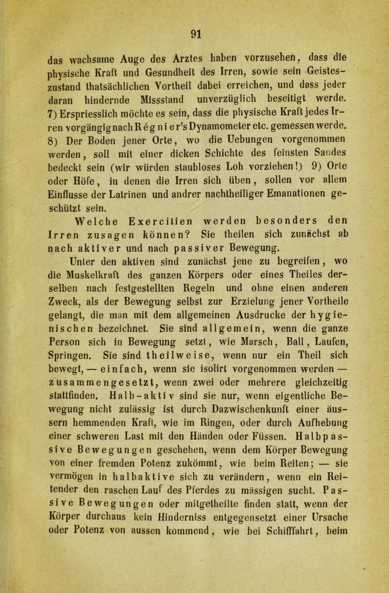 das wachsame Auge des Arztes haben vorzusehen, dass die physische Kraft und Gesundheit des Irren, sowie sein Geistes- zustand thatsächlichen Vortheil dabei erreichen, und dass jeder daran hindernde Missstand unverzüglich beseitigt werde. 7) Erspriesslich möchte es sein, dass die physische Kraft jedes Ir- ren vorgängignach R ö g n i er’s Dynamometer etc. gemessen werde. 8) Der Boden jener Orte, wo die Uebungen vorgenommen werden, soll mit einer dicken Schichte des feinsten Sandes bedeckt sein (wir würden staubloses Loh vorziehen!) 9) Orte oder Höfe, in denen die Irren sich üben, sollen vor allem Einflüsse der Latrinen und andrer nachtheiliger Emanationen ge- schützt sein. Welche Exercitien werden besonders den Irren Zusagen können? Sie theilen sich zunächst ab nach aktiver und nach passiver Bewegung. Unter den aktiven sind zunächst jene zu begreifen, wo die Muskelkraft des ganzen Körpers oder eines Theiles der- selben nach festgestellten Regeln und ohne einen anderen Zweck, als der Bewegung selbst zur Erzielung jener Vortheile gelangt, die man mit dem allgemeinen Ausdrucke der hygie- nischen bezeichnet. Sie sind allgemein, wenn die ganze Person sich in Bewegung setzt, wie Marsch, Ball, Laufen, Springen. Sie sind theilweise, wenn nur ein Theil sich bewegt,— einfach, wenn sie isolirt vorgenommen werden — zusammengesetzt, wenn zwei oder mehrere gleichzeitig stattfinden. Halb-aktiv sind sie nur, wenn eigentliche Be- wegung nicht zulässig ist durch Dazwischenkunft einer äus- sern hemmenden Kraft, wie im Ringen, oder durch Aufhebung einer schweren Last mit den Händen oder Füssen. Halb pas- sive Bewegungen geschehen, wenn dem Körper Bewegung von einer fremden Potenz zukömmt, wie beim Reiten; — sie vermögen in halbaktive sich zu verändern, wenn ein Rei- tender den raschen Lauf des Pferdes zu massigen sucht. Pas- sive Bewegungen oder mitgetheilte finden statt, wenn der Körper durchaus kein Hinderniss entgegensetzt einer Ursache oder Potenz von aussen kommend, wie bei Schifffahrt, beim