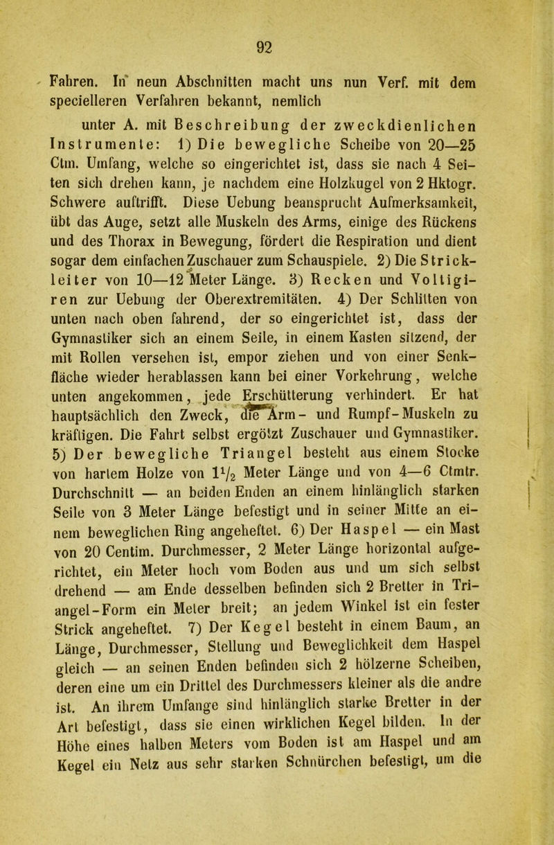 Fahren. In neun Abschnitten macht uns nun Verf. mit dem specielleren Verfahren bekannt, nemlich unter A. mit Beschreibung der zweckdienlichen Instrumente: 1) Die bewegliche Scheibe von 20—25 Ctm. Umfang, welche so eingerichtet ist, dass sie nach 4 Sei- ten sich drehen kann, je nachdem eine Holzkugel von 2 Hktogr. Schwere auftrifft. Diese Uebung beansprucht Aufmerksamkeit, übt das Auge, setzt alle Muskeln des Arms, einige des Rückens und des Thorax in Bewegung, fördert die Respiration und dient sogar dem einfachen Zuschauer zum Schauspiele. 2) Die Strick- leiter von 10—12 Meter Länge. 8) Recken und Voltigi- ren zur Uebung der Oberextremitäten. 4) Der Schlitten von unten nach oben fahrend, der so eingerichtet ist, dass der Gymnastiker sich an einem Seile, in einem Kasten sitzend, der mit Rollen versehen ist, empor ziehen und von einer Senk- fläche wieder herablassen kann bei einer Vorkehrung, welche unten angekommen, jede Erschütterung verhindert. Er hat hauptsächlich den Zweck, diV'Ärm- und Rumpf-Muskeln zu kräftigen. Die Fahrt selbst ergötzt Zuschauer und Gymnastiker. 5) Der bewegliche Triangel besteht aus einem Stocke von hartem Holze von IV2 Meter Länge und von 4—6 Ctmtr. Durchschnitt — an beiden Enden an einem hinlänglich starken Seile von 3 Meter Länge befestigt und in seiner Mitte an ei- nem beweglichen Ring angeheftet. 6) Der Haspel — ein Mast von 20 Centim. Durchmesser, 2 Meter Länge horizontal aufge- richtet, ein Meter hoch vom Boden aus und um sich selbst drehend — am Ende desselben befinden sich 2 Bretter in Tri- angel-Form ein Meter breit; an jedem Winkel ist ein fester Strick angeheftet. 7) Der Kegel besteht in einem Baum, an Länge, Durchmesser, Stellung und Beweglichkeit dem Haspel gleich — an seinen Enden befinden sich 2 hölzerne Scheiben, deren eine um ein Drittel des Durchmessers kleiner als die andre ist. An ihrem Umfange sind hinlänglich starke Bretter in der Art befestigt, dass sie einen wirklichen Kegel bilden, ln der Höhe eines halben Meters vom Boden ist am Haspel und am Kegel ein Netz aus sehr starken Schnürchen befestigt, um die
