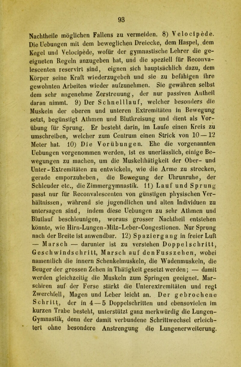 Nachtheile möglichen Fallens zu vermeiden. 8) Velocipede. DieUebungen mit dem beweglichen Dreiecke, dem Haspel, dem Kegel und Velocipede, wofür der gymnastische Lehrer die ge- eigneten Regeln anzugeben hat, und die speziell lür Reconva- lescenten reservirt sind, eignen sich hauptsächlich dazu, dem Körper seine Kraft wiederzugeben und sie zu befähigen ihre gewohnten Arbeiten wieder aufzunehmen. Sie gewähren selbst dem sehr angenehme Zerstreuung, der nur passiven Antheil daran nimmt. 9) Der Schnelllauf, welcher besonders die Muskeln der oberen und unteren Extremitäten in Bewegung setzt, begünstigt Athmen und Blutkreisung und dient als Vor- übung für Sprung. Er besteht darin, im Laufe einen Kreis zu umschreiben, welcher zum Centrum einen Strick von 10—12 Meter hat. 10) Die Vorübungen. Ehe die vorgenannten Uebungen vorgenommen werden, ist es unerlässlich, einige Be- wegungen zu machen, um die Muskellhätigkeit der Ober- und Unter-Extremitäten zu entwickeln, wie die Arme zu strecken, gerade emporzuheben, die Bewegung der Uhrunruhe, der Schleuder etc., die Zimmergymnastik. 11) Lauf und Sprung passt nur für Reconvalescenten von günstigen physischen Ver- hältnissen, während sie jugendlichen und alten Individuen zu untersagen sind, indem diese Uebungen zu sehr Athmen und Blutlauf beschleunigen, woraus grosser Nachtheil entstehen könnte, wie Hirn-Lungen-Milz-Leber-Congestionen. Nur Sprung nach der Breite ist anwendbar. 12) Spaziergang in freier Luft — Marsch — darunter ist zu verstehen Doppelschritt, Geschwindschritt, Marsch auf denFusszehen, wobei nainenllich die innern Schenkelmuskeln, die Wadenmuskeln, die Beugerder grossen Zehen in Thätigkeit gesetzt werden; — damit werden gleichzeitig die Muskeln zum Springen geeignet. Mar- schiren auf der Ferse stärkt die Unterexlremitälen und regt Zwerchfell, Magen und Leber leicht an. Der gebrochene Schritt, der in 4 — 5 Doppelschritten und ebensovielen im kurzen Trabe besteht, unterstützt ganz merkwürdig die Lungen- Gymnastik, denn der damit verbundene Schrittwechsel erleich- tert ohne besondere Anstrengung die Lungenerweiterung.