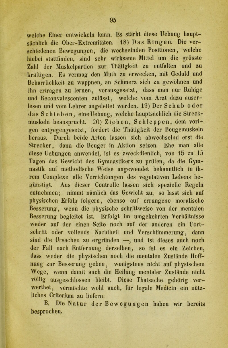 welche Einer entwickeln kann. Es stärkt diese Uebung haupt- sächlich die Ober-Extremitäten. 18) Das Ringen. Die ver- schiedenen Bewegungen, die wechselnden Positionen, welche hiebei stattfinden, sind sehr wirksame Mittel um die grösste Zahl der Muskelpartien zur Thatigkeit zu entfalten und zu kräftigen. Es vermag den Mulh zu erwecken, mit Geduld und Beharrlichkeit zu wappnen, an Schmerz sich zu gewöhnen und ihn ertragen zu lernen, vorausgesetzt, dass man nur Ruhige und Reconvalescenten zulässt, welche vom Arzt dazu auser- lesen und vom Lehrer angeleitet werden. 19) Der Schub oder das Schieben, eine Uebung, welche hauptsächlich die Streck- muskeln beansprucht. 20) Ziehen, Schleppen, dem vori- gen entgegengesetzt, fordert die Thätigkeit der Beugemuskeln heraus. Durch beide Arten lassen sich abwechselnd erst die Strecker, dann die Beuger in Aktion setzen. Ehe man alle diese Uebungen anwendet, ist es zweckdienlich, von 15 zu 15 Tagen das Gewicht des Gymnastikers zu prüfen, da die Gym- nastik auf methodische Weise angewendet bekanntlich in ih- rem Complexe alle Verrichtungen des vegetativen Lebens be- günstigt. Aus dieser Controlle lassen sich spezielle Regeln entnehmen; nimmt nämlich das Gewicht zu, so lässt sich auf physischen Erfolg folgern, ebenso auf errungene moralische Besserung, wenn die physische schrittweise von der mentalen Besserung begleitet ist. Erfolgt im umgekehrten Verhältnisse weder auf der einen Seite noch auf der anderen ein Fort- schritt oder vollends Nachtheil und Verschlimmerung, dann sind die Ursachen zu ergründen —, und ist dieses auch noch der Fall nach Entfernung derselben, so ist es ein Zeichen, dass weder die physischen noch die mentalen Zustände Hoff- nung zur Besserung geben, wenigstens nicht auf physischem Wege, wenn damit auch die Heilung mentaler Zustände nicht völlig ausgeschlossen bleibt. Diese Thatsache gehörig ver- werthet, vermöchte wohl auch, für legale Medicin ein nütz- liches Criterium zu liefern. B. Die Natur der Bewegungen haben wir bereits besprochen.