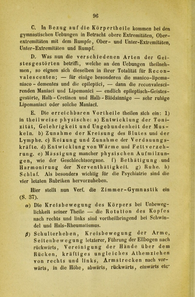 C. In Bezug auf die Körpertheile kommen bei den gymnastischen Uebungen in Betracht obere Extremitäten, Ober- extremitäten mit dem Rumpfe, Ober- und Unter-Extremitäten, Unter-Extremitäten und Rumpf. D. Was nun die verschiedenen Arten der Gei- stesgestörten betrifft, welche an den Uebungen theilneh- men, so eignen sich dieselben in ihrer Totalität für Recon- valescenten; — für einige besonderen die manico-Iipema- niaco - dementes und die epileplici, — dann die reconvalesci- renden Maniaci und Lipemanici — endlich epileptisch-Geistes- gestörte, Halb - Cretinen und Halb - Blödsinnige — sehr ruhige Lipemaniaci oder solche Maniaci. E. Die erreichbaren Vortheile theilen sich ein: 1) in theilweise physische: a) Entwicklung der Toni- zität, Gelehrigkeit und Ungebundenheit der Mus- keln. b) Zunahme der Kreisung des Blutes und der Lymphe, c) Reizung und Zunahme der Verdauungs- kräfte. d) Ent Wicklung von Wärme und Fettverzeh- rung. e)Mässigung mancher physischen Aufmilzun- gen, wie der Geschlechtsorgane, f) Bethätigung und Harmonirung der Nerventhätigkeit. g) Ruhe, h) Schlaf. Als besonders wichtig für die Psychiatrie sind die vier letzten Rubriken hervorzuheben. Hier stellt nun Verf. die Zimmer-Gymnastik ein (S. 37). a) Die Kreisbewegung des Körpers bei Unbeweg- lichkeit seiner Theile — die Rotation des Kopfes nach rechts und links sind vortheilbringend bei Schwin- del und Hals-Rheumalismus. ß) Schulterheben, Kreisbewegung der Arme, Seitenbewegung letzterer, Führung der Ellbogen nach rückwärts, Vereinigung der Hände über dem Rücken, kräftiges ungleiches Athemziehen von rechts und links, Armstrecken nach vor- wärts, in die Höhe, abwärts, rückwärts, einwärts etc*