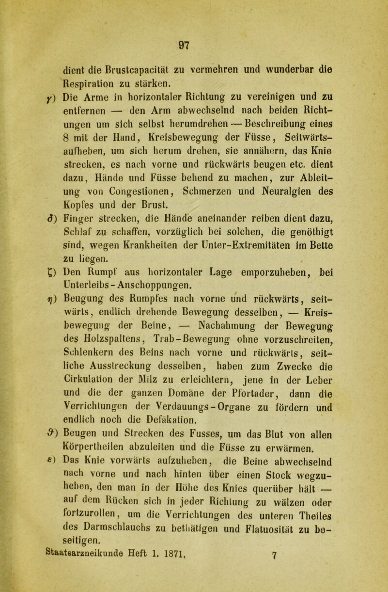 dient die Brustcapacität zu vermehren und wunderbar die Respiration zu stärken. y) Die Arme in horizontaler Richtung zu vereinigen und zu entfernen — den Arm abwechselnd nach beiden Richt- ungen um sich selbst herumdrehen — Beschreibung eines 8 mit der Hand, Kreisbewegung der Füsse, Seitwärts- aufheben, um sich herum drehen, sie annähern, das Knie strecken, es nach vorne und rückwärts beugen etc. dient dazu, Hände und Füsse behend zu machen, zur Ableit- ung von Congeslionen, Schmerzen und Neuralgien des Kopfes und der Brust. d) Finger strecken, die Hände aneinander reiben dient dazu, Schlaf zu schaffen, vorzüglich hei solchen, die genölhigt sind, wegen Krankheiten der Unter-Extremitäten im Bette zu liegen. £) Den Rumpf aus horizontaler Lage emporzuheben, bei Unterleibs - Anschoppungen. rj) Beugung des Rumpfes nach vorne und rückwärts, seit- wärts, endlich drehende Bewegung desselben, — Kreis- bewegung der Beine, — Nachahmung der Bewegung des Holzspaltens, Trab-Bewegung ohne vorzuschreiten, Schlenkern des Beins nach vorne und rückwärts, seit- liche Ausstreckung desselben, haben zum Zwecke die Cirkulation der Milz zu erleichtern, jene in der Leber und die der ganzen Domäne der Pfortader, dann die Verrichtungen der Verdauungs-Organe zu fördern und endlich noch die Defäkation. #) Beugen und Strecken des Fusses, um das Blut von allen Körpertheilen abzuleiten und die Füsse zu erwärmen. e) Das Knie vorwärts aufzuheben, die Beine abwechselnd nach vorne und nach hinten über einen Stock wegzu- heben, den man in der Höhe des Knies querüber hält — aut dem Rücken sich in jeder Richtung zu wälzen oder fortzurollen, um die Verrichtungen des unteren Theiles des Darmschlauchs zu bethätigen und Flatuosität zu be- seitigen. Staatsarzneikunde Heft 1. 1871. 7