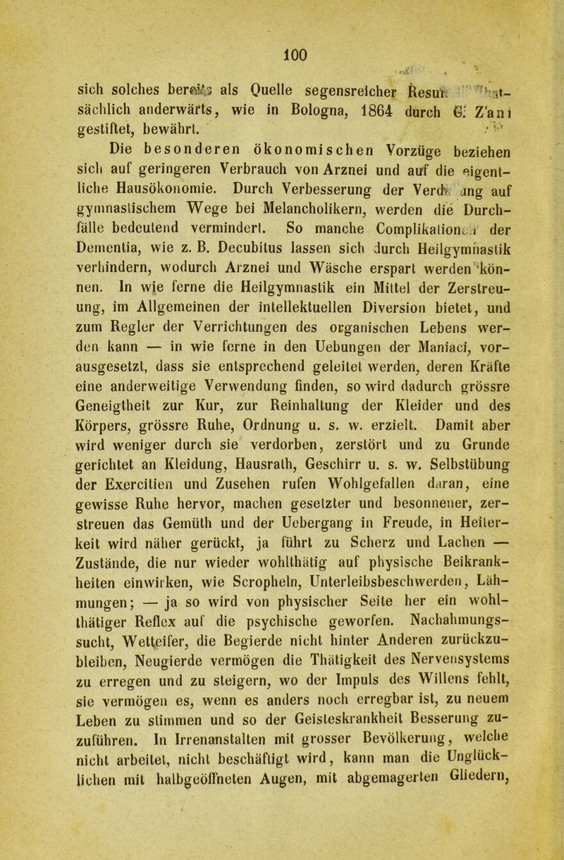 sich solches bemfc; als Quelle segensreicher Resufc ,t- sächlich anderwärts, wie in Bologna, 1864 durch G; Z'am gestiftet, bewährt. / Die besonderen ökonomischen Vorzüge beziehen sich auf geringeren Verbrauch von Arznei und auf die eigent- liche Hausökonomie. Durch Verbesserung der Verdi ang auf gymnastischem Wege bei Melancholikern, werden die Durch- fälle bedeutend vermindert. So manche Complikalione i der Dementia, wie z. B. Decubitus lassen sich durch Heilgymnastik verhindern, wodurch Arznei und Wäsche erspart werden 'kön- nen. ln wie ferne die Heilgymnastik ein Mittel der Zerstreu- ung, im Allgemeinen der intellektuellen Diversion bietet, und zum Regler der Verrichtungen des organischen Lebens wer- den kann — in wie ferne in den Uebungen der Maniaci, vor- ausgesetzt, dass sie entsprechend geleitet werden, deren Kräfte eine anderweitige Verwendung finden, so wird dadurch grössre Geneigtheit zur Kur, zur Reinhaltung der Kleider und des Körpers, grössre Ruhe, Ordnung u. s. w. erzielt. Damit aber wird weniger durch sie verdorben, zerstört und zu Grunde gerichtet an Kleidung, Hausrath, Geschirr u. s. w. Selbstübung der Exercilien und Zusehen rufen Wohlgefallen daran, eine gewisse Ruhe hervor, machen gesetzter und besonnener, zer- streuen das Gemüth und der Uebergang in Freude, in Heiter- keit wird näher gerückt, ja führt zu Scherz und Lachen — Zustände, die nur wieder wohlthätig auf physische Beikrank- heiten einwirken, wie Scropheln, Unterleibsbeschwerden, Läh- mungen; — ja so wird von physischer Seite her ein wohl- thätiger Reflex auf die psychische geworfen. Nachahmungs- sucht, Wetteifer, die Begierde nicht hinter Anderen zurückzu- bleiben, Neugierde vermögen die Thätigkeit des Nervensystems zu erregen und zu steigern, wo der Impuls des Willens fehlt, sie vermögen es, wenn es anders noch erregbar ist, zu neuem Leben zu stimmen und so der Geisteskrankheit Besserung zu- zuführen. In Irrenanstalten mit grosser Bevölkerung, welche nicht arbeitet, nicht beschäftigt wird, kann man die Unglück- lichen mit halbgeöffneten Augen, mit abgemagerten Gliedern,