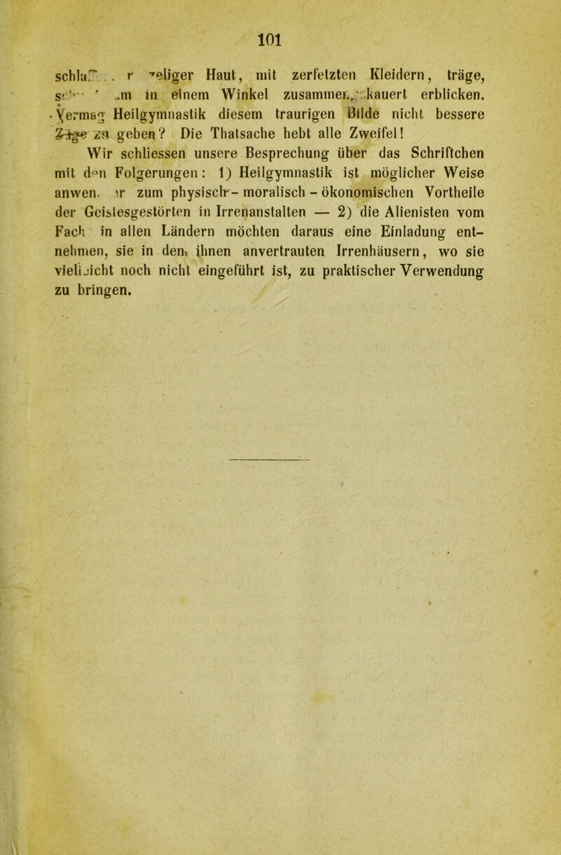 schlaf . r seliger Haut, mit zerfetzten Kleidern, träge, s< '»*• ■’ .in in einem Winkel zusammer.r kauert erblicken. • Yermag Heilgymnastik diesem traurigen Bilde nicht bessere zn geben? Die Thatsache hebt alle Zweifel! Wir schliessen unsere Besprechung über das Schriftchen mit den Folgerungen: 1) Heilgymnastik ist möglicher Weise anwen, ir zum physisch--moralisch - ökonomischen Vortheile der Gcislesgestörten in Irrenanstalten — 2) die Alienisten vom Fach in allen Ländern möchten daraus eine Einladung ent- nehmen, sie in den» ihnen anvertrauten Irrenhäusern, wo sie vieli jicht noch nicht eingeführt ist, zu praktischer Verwendung zu bringen. »