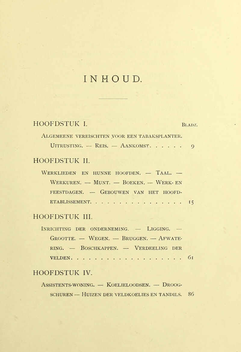 INHOUD. HOOFDSTUK I. Bladz. Algemeene vereisch'pen voor een tabaksplanter. Uitrusting. — Reis. — Aankomst. ..... 9 HOOFDSTUK II. Werklieden en hunne hoofden. — Taal. — Werkuren. — Munt. — Boeken. — Werk- en feestdagen. — Gebouwen van het hoofd- etablissement 15 HOOFDSTUK III. Inrichting der onderneming. — Ligging. — Grootte. — Wegen. — Bruggen. — Afwate- ring. — Boschkappen. — Verdeeling der velden 61 HOOFDSTUK IV. Assistents-woning. — Koelieloodsen. — Droog- schuren — Huizen der veldkoelies en tandils. 86