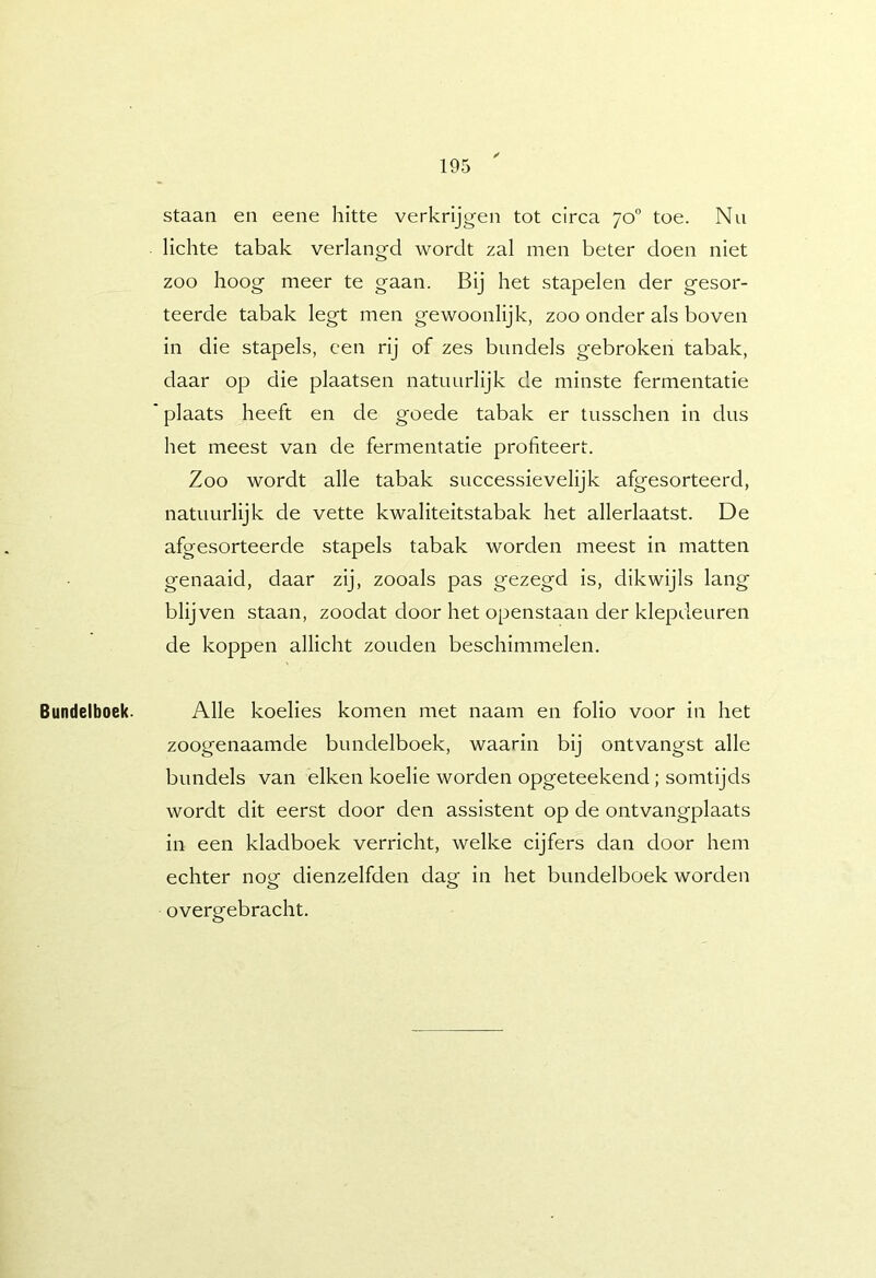 Bundelboek. staan en eene hitte verkrijgen tot circa 70 toe. Nu lichte tabak verlangd wordt zal men beter doen niet zoo hoog meer te gaan. Bij het stapelen der gesor- teerde tabak legt men gewoonlijk, zoo onder als boven in die stapels, een rij of zes bundels gebroken tabak, daar op die plaatsen natuurlijk de minste fermentatie plaats heeft en de goede tabak er tusschen in dus het meest van de fermentatie profiteert. Zoo wordt alle tabak successievelijk afgesorteerd, natuurlijk de vette kwaliteitstabak het allerlaatst. De afgesorteerde stapels tabak worden meest in matten genaaid, daar zij, zooals pas gezegd is, dikwijls lang blijven staan, zoodat door het openstaan der klepdeuren de koppen allicht zouden beschimmelen. Alle koelies komen met naam en folio voor in het zoogenaamde bundelboek, waarin bij ontvangst alle bundels van eiken koelie worden opgeteekend ; somtijds wordt dit eerst door den assistent op de ontvangplaats in een kladboek verricht, welke cijfers dan door hem echter nog dienzelfden dag in het bundelboek worden overgebracht.