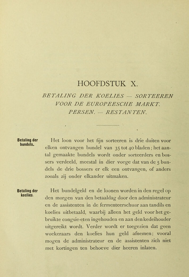 HOOFDSTUK X. Betaling der bundels. Betaling der koelies. BETALING DER KOELIES — SORTEEREN VOOR DE EUROPEESCHE MARKT. PERSEN. — RESTANTEN Het loon voor het fijn sorteeren is drie diiiten voor eiken ontvangen bundel van 35 tot 40 bladen ; het aan- tal gemaakte bundels wordt onder sorteerders en bos- sers verdeeld, meestal in dier voege dat van de 5 bun- dels de drie bossers er elk een ontvangen, of anders zooals zij onder elkander nitmaken. Het bundelgeld en de loonen worden in den regel op den morgen van den betaaldag door den administrateur en de assistenten in de fermenteerschuur aan tandils en koelies uitbetaald, waarbij alleen het geld voor het ge- bruikte congsie-eten ingehouden en aan denkedeihouder iiitgereikt wordt. Verder wordt er toegezien dat geen woekeraars den koelies hun geld afnemen; vooral mopfen de administrateur en de assistenten zich niet met kortingen ten behoeve dier heeren inlaten.