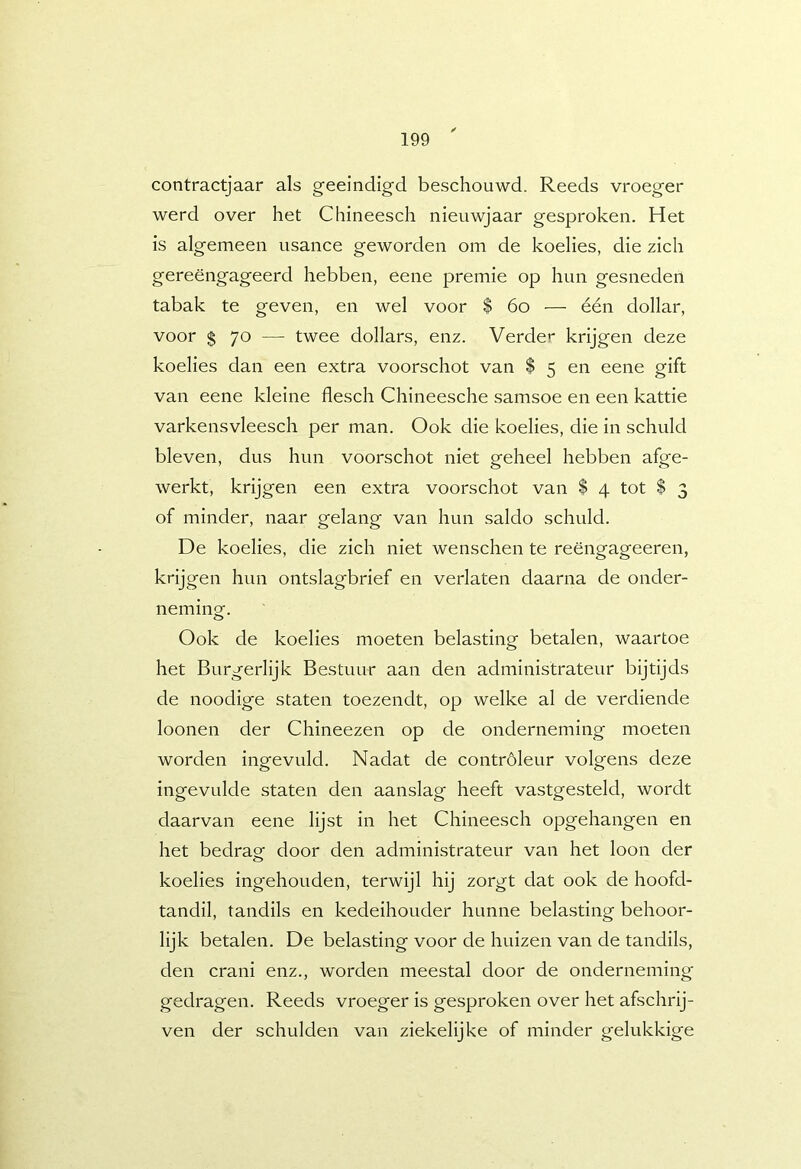 contractjaar als geëindigd beschouwd. Reeds vroeger werd over het Chineesch nieuwjaar gesproken. Het is algemeen usance geworden om de koelies, die zich gereëngageerd hebben, eene premie op hun gesneden tabak te geven, en wel voor $ 6o — één dollar, voor $ 70 — twee dollars, enz. Verder krijgen deze koelies dan een extra voorschot van $ 5 en eene gift van eene kleine flesch Chineesche samsoe en een kattie varkensvleesch per man. Ook die koelies, die in schuld bleven, dus hun voorschot niet geheel hebben afge- werkt, krijgen een extra voorschot van $ 4 tot $ 3 of minder, naar gelang van hun saldo schuld. De koelies, die zich niet wenschen te reëngageeren, krijgen hun ontslagbrief en verlaten daarna de onder- neminof. Ook de koelies moeten belasting betalen, waartoe het Burgerlijk Bestuur aan den administrateur bijtijds de noodige staten toezendt, op welke al de verdiende loonei! der Chineezen op de onderneming moeten worden ingevuld. Nadat de controleur volgens deze ingevulde staten den aanslag heeft vastgesteld, wordt daarvan eene lijst in het Chineesch opgehangen en het bedrag door den administrateur van het loon der koelies ingehouden, terwijl hij zorgt dat ook de hoofd- tandil, tandils en kedeihouder hunne belasting behoor- lijk betalen. De belasting voor de huizen van de tandils, den crani enz., worden meestal door de onderneming gedragen. Reeds vroeger is gesproken over het afschrij- ven der schulden van ziekelijke of minder gelukkige