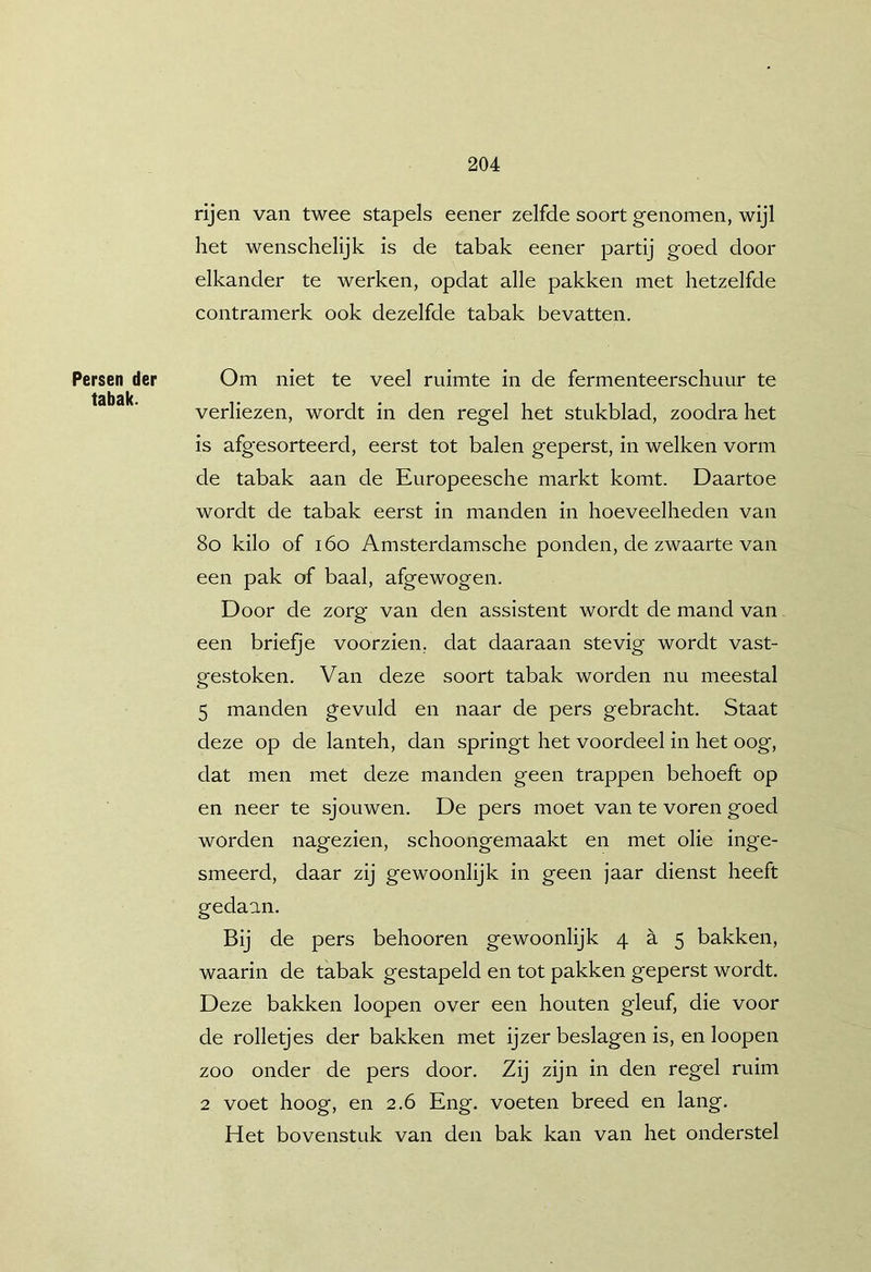 Persen der tabak. rijen van twee stapels eener zelfde soort genomen, wijl het wenschelijk is de tabak eener partij goed door elkander te werken, opdat alle pakken met hetzelfde contramerk ook dezelfde tabak bevatten. Om niet te veel ruimte in de fermenteerschuur te verliezen, wordt in den regel het stukblad, zoodra het is afgesorteerd, eerst tot balen geperst, in welken vorm de tabak aan de Europeesche markt komt. Daartoe wordt de tabak eerst in manden in hoeveelheden van 8o kilo of i6o Amsterdamsche ponden, de zwaarte van een pak of baal, afgewogen. Door de zorg van den assistent wordt de mand van een briefje voorzien, dat daaraan stevig wordt vast- gestoken. Van deze soort tabak worden nu meestal 5 manden gevuld en naar de pers gebracht. Staat deze op de lanteh, dan springt het voordeel in het oog, dat men met deze manden geen trappen behoeft op en neer te sjouwen. De pers moet van te voren goed worden nagezien, schoongemaakt en met olie inge- smeerd, daar zij gewoonlijk in geen jaar dienst heeft gedaan. Bij de pers behooren gewoonlijk 4 h 5 bakken, waarin de tabak gestapeld en tot pakken geperst wordt. Deze bakken loopen over een houten gleuf, die voor de rolletjes der bakken met ijzer beslagen is, en loopen zoo onder de pers door. Zij zijn in den regel ruim 2 voet hoog, en 2.6 Eng. voeten breed en lang. Het bovenstuk van den bak kan van het onderstel