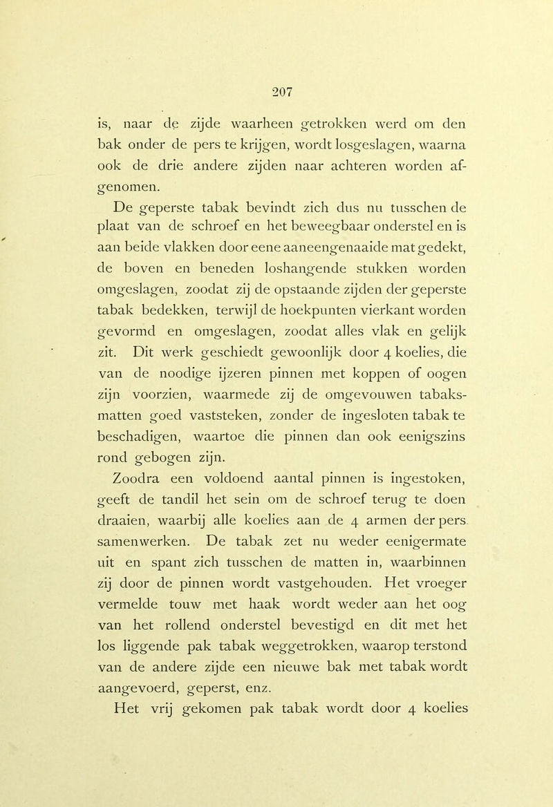 is, naar cle zijde waarheen getrokken werd om den bak onder de pers te krijgen, wordt losgeslagen, waarna ook de drie andere zijden naar achteren worden af- genomen. De geperste tabak bevindt zich dus nu tusschen de plaat van de schroef en het beweegbaar onderstel en is aan beide vlakken dooreene aaneengenaaide mat gedekt, de boven en beneden loshangende stukken worden omgeslagen, zoodat zij de opstaande zijden der geperste tabak bedekken, terwijl de hoekpunten vierkant worden gevormd en omgeslagen, zoodat alles vlak en gelijk zit. Dit werk geschiedt gewoonlijk door 4 koelies, die van de noodige ijzeren pinnen met koppen of oogen zijn voorzien, waarmede zij de omgevouwen tabaks- matten goed vaststeken, zonder de ingesloten tabak te beschadigen, waartoe die pinnen dan ook eenigszins rond gebogen zijn. Zoodra een voldoend aantal pinnen is ingestoken, geeft de tandil het sein om de schroef terug te doen draaien, waarbij alle koelies aan de 4 armen der pers samenwerken. De tabak zet nu weder eenigermate uit en spant zich tusschen de matten in, waarbinnen zij door de pinnen wordt vastgehouden. Het vroeger vermelde touw met haak wordt weder aan het oog van het rollend onderstel bevestigd en dit met het los liggende pak tabak weggetrokken, waarop terstond van de andere zijde een nieuwe bak met tabak wordt aangevoerd, geperst, enz. Het vrij gekomen pak tabak wordt door 4 koelies