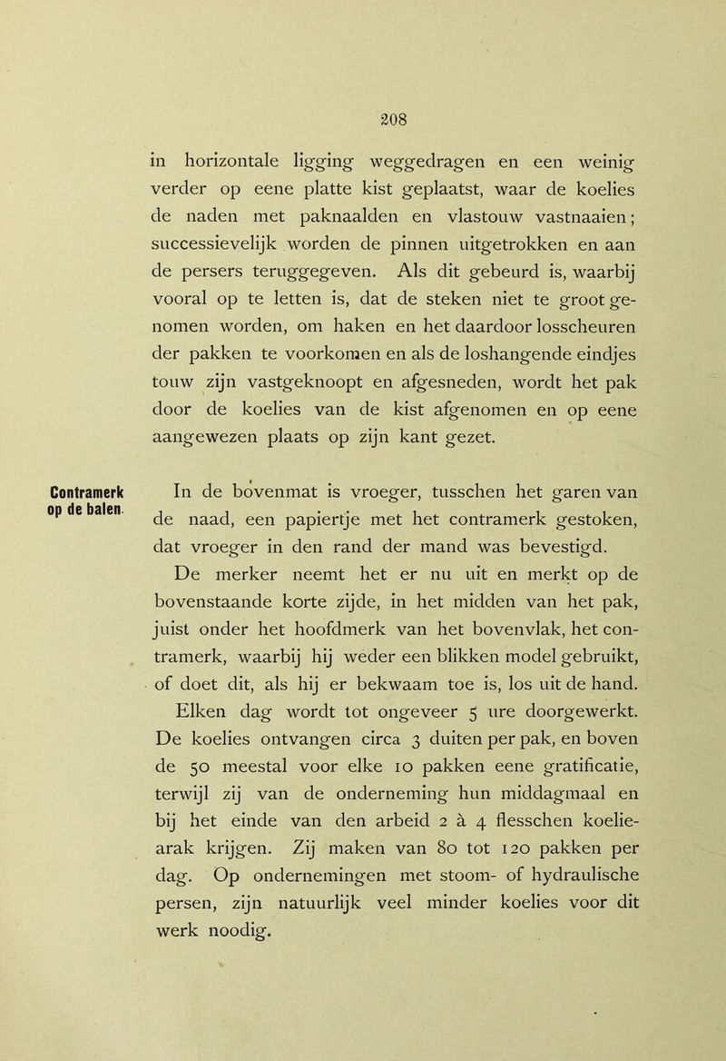 Contramerk op de balen in horizontale ligging weggedragen en een weinig verder op eene platte kist geplaatst, waar de koelies de naden met paknaalden en vlastouw vastnaaien; successievelijk worden de pinnen uitgetrokken en aan de persers teruggegeven. Als dit gebeurd is, waarbij vooral op te letten is, dat de steken niet te groot ge- nomen worden, om haken en het daardoor losscheuren der pakken te voorkomen en als de loshangende eindjes touw zijn vastgeknoopt en afgesneden, wordt het pak door de koelies van de kist afgenomen en op eene aangewezen plaats op zijn kant gezet. In de bovenmat is vroeger, tusschen het garen van de naad, een papiertje met het contramerk gestoken, dat vroeger in den rand der mand was bevestigd. De merker neemt het er nu uit en merkt op de bovenstaande korte zijde, in het midden van het pak, juist onder het hoofdmerk van het bovenvlak, het con- tramerk, waarbij hij weder een blikken model gebruikt, of doet dit, als hij er bekwaam toe is, los uit de hand. Eiken dag wordt tot ongeveer 5 ure doorgewerkt. De koelies ontvangen circa 3 duiten per pak, en boven de 50 meestal voor elke 10 pakken eene gratificatie, terwijl zij van de onderneming hun middagmaal en bij het einde van den arbeid 2 è. 4 flesschen koelie- arak krijgen. Zij maken van 80 tot 120 pakken per dag. Op ondernemingen met stoom- of hydraulische persen, zijn natuurlijk veel minder koelies voor dit werk noodig.
