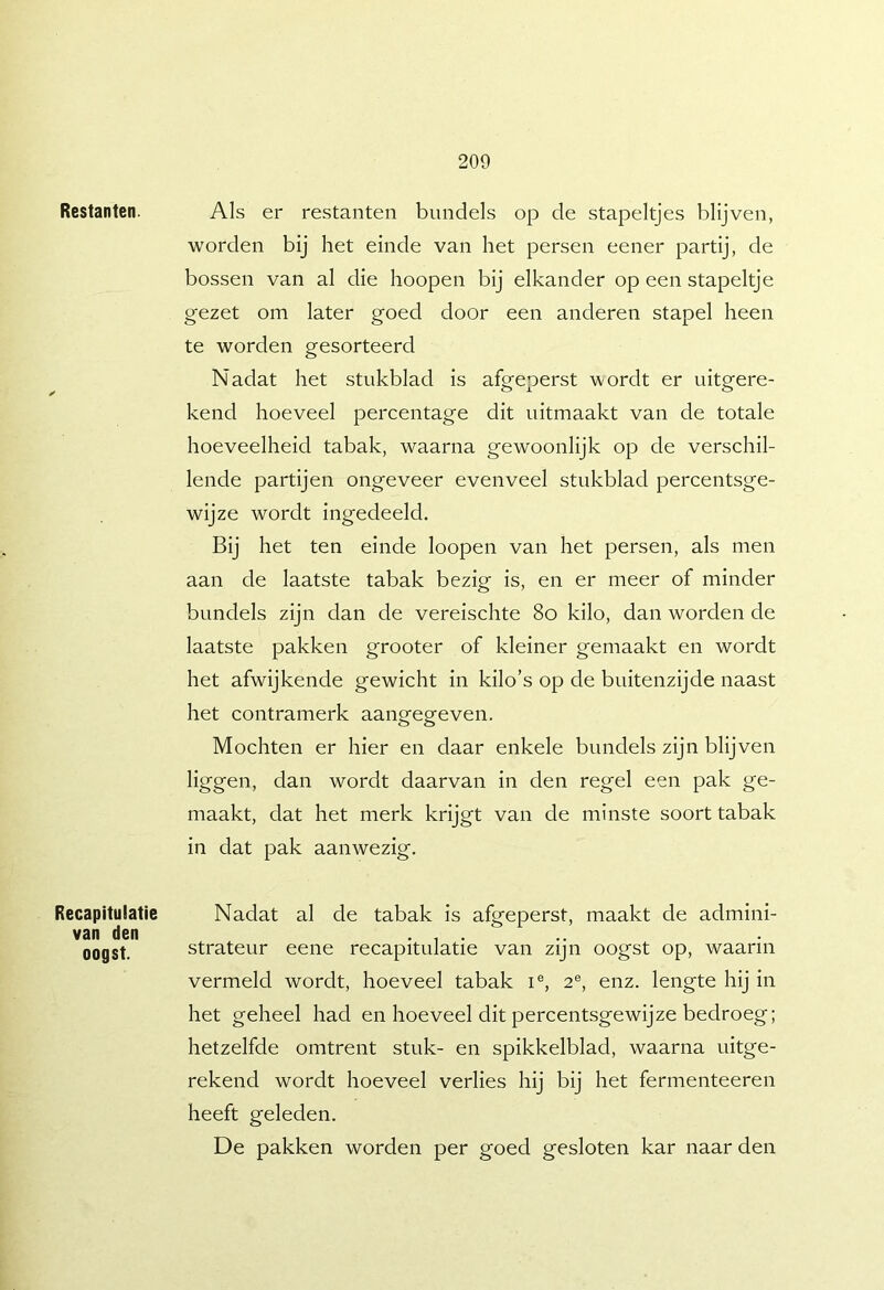 Restanten. Als er restanten bundels op de stapeltjes blijven, worden bij het einde van het persen eener partij, de bossen van al die hoopen bij elkander op een stapeltje gezet om later goed door een anderen stapel heen te worden gesorteerd Nadat het stukblad is afgeperst wordt er uitgere- kend hoeveel percentage dit uitmaakt van de totale hoeveelheid tabak, waarna gewoonlijk op de verschil- lende partijen ongeveer evenveel stukblad percentsge- wijze wordt ingedeeld. Bij het ten einde loopen van het persen, als men aan de laatste tabak bezig is, en er meer of minder bundels zijn dan de vereischte 8o kilo, dan worden de laatste pakken grooter of kleiner gemaakt en wordt het afwijkende gewicht in kilo’s op de buitenzijde naast het contramerk aangegeven. Mochten er hier en daar enkele bundels zijn blijven liggen, dan wordt daarvan in den regel een pak ge- maakt, dat het merk krijgt van de minste soort tabak in dat pak aanwezig. Recapitulatie van den oogst. Nadat al de tabak is afgeperst, maakt de admini- strateur eene recapitulatie van zijn oogst op, waarin vermeld wordt, hoeveel tabak i®, 2®, enz. lengte hij in het geheel had en hoeveel dit percentsgewijze bedroeg; hetzelfde omtrent stuk- en spikkelblad, waarna uitge- rekend wordt hoeveel verlies hij bij het fermenteeren heeft geleden. De pakken worden per goed gesloten kar naar den