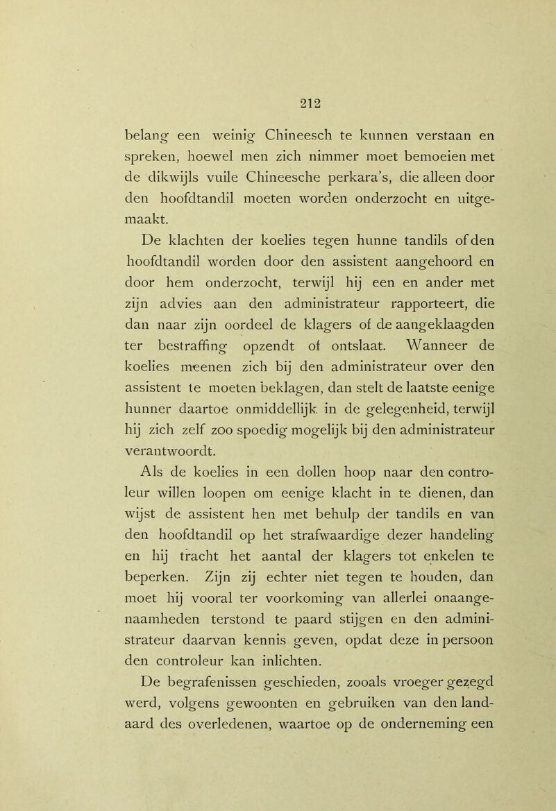 belang een weinig Chineesch te kunnen verstaan en spreken, hoewel men zich nimmer moet bemoeien met de dikwijls vuile Chineesche perkara’s, die alleen door den hoofdtandil moeten worden onderzocht en uitge- maakt. De klachten der koelies tegen hunne tandils of den hoofdtandil worden door den assistent aangehoord en door hem onderzocht, terwijl hij een en ander met zijn advies aan den administrateur rapporteert, die dan naar zijn oordeel de klagers of de aangeklaagden ter bestraffing opzendt of ontslaat. Wanneer de koelies meenen zich bij den administrateur over den assistent te moeten beklagen, dan stelt de laatste eenige hunner daartoe onmiddellijk. in de gelegenheid, terwijl hij zich zelf zoo spoedig mogelijk bij den administrateur verantwoordt. Als de koelies in een dollen hoop naar den contro- leur willen loopen om eenige klacht in te dienen, dan wijst de assistent hen met behulp der tandils en van den hoofdtandil op het strafwaardige dezer handeling en hij tracht het aantal der klagers tot enkelen te beperken. Zijn zij echter niet tegen te houden, dan moet hij vooral ter voorkoming van allerlei onaange- naamheden terstond te paard stijgen en den admini- strateur daarvan kennis geven, opdat deze in persoon den controleur kan inlichten. De begrafenissen geschieden, zooals vroeger gezegd werd, volgens gewoonten en gebruiken van den land- aard des overledenen, waartoe op de onderneming een