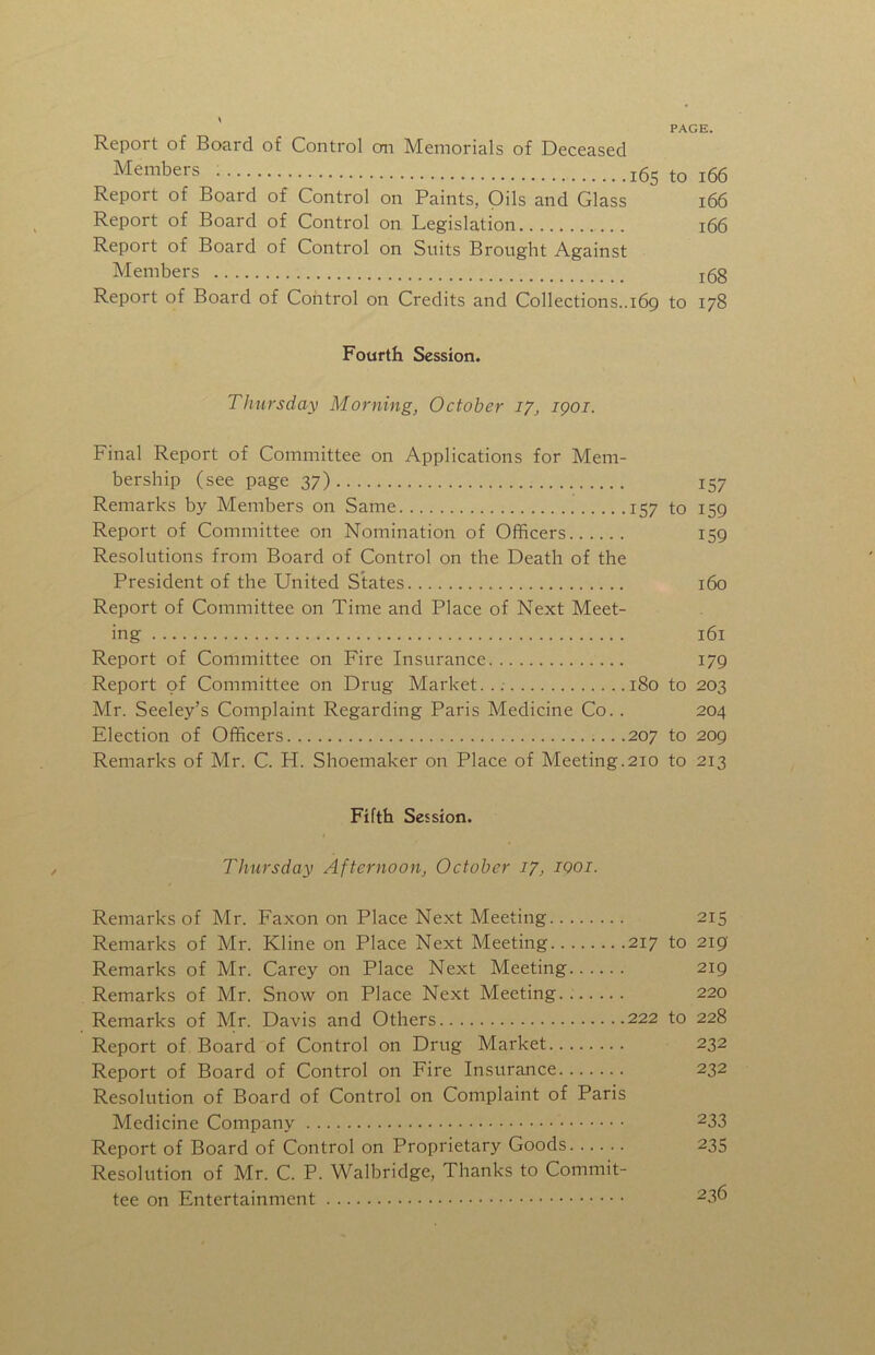 Report of Board of Control on Memorials of Deceased Members 165 to i66 Report of Board of Control on Paints, Oils and Glass 166 Report of Board of Control on Legislation 166 Report of Board of Control on Suits Brought Against Members j5g Report of Board of Control on Credits and Collections..169 to 178 Fourth Session. Thursday Morning, October 17, igoi. Final Report of Committee on Applications for Mem- bership (see page 37) 157 Remarks by Members on Same 157 to 159 Report of Committee on Nomination of Ofificers 159 Resolutions from Board of Control on the Death of the President of the United Slates 160 Report of Committee on Time and Place of Next Meet- ing 161 Report of Committee on Fire Insurance 179 Report of Committee on Drug Market..; 180 to 203 Mr. Seeley’s Complaint Regarding Paris Medicine Co.. 204 Election of Officers 207 to 209 Remarks of Mr. C. H. Shoemaker on Place of Meeting.210 to 213 Fifth Session. Thursday Afternoon, October 17, IQOI. Remarks of Mr. Faxon on Place Next Meeting 215 Remarks of Mr. Kline on Place Next Meeting 217 to 2ig Remarks of Mr. Carey on Place Next Meeting 219 Remarks of Mr. Snow on Place Next Meeting.. 220 Remarks of Mr. Davis and Others 222 to 228 Report of Board of Control on Drug Market 232 Report of Board of Control on Fire Insurance 232 Resolution of Board of Control on Complaint of Paris Medicine Company 233 Report of Board of Control on Proprietary Goods 235 Resolution of Mr. C. P. Walbridge, Thanks to Commit- tee on Entertainment 236