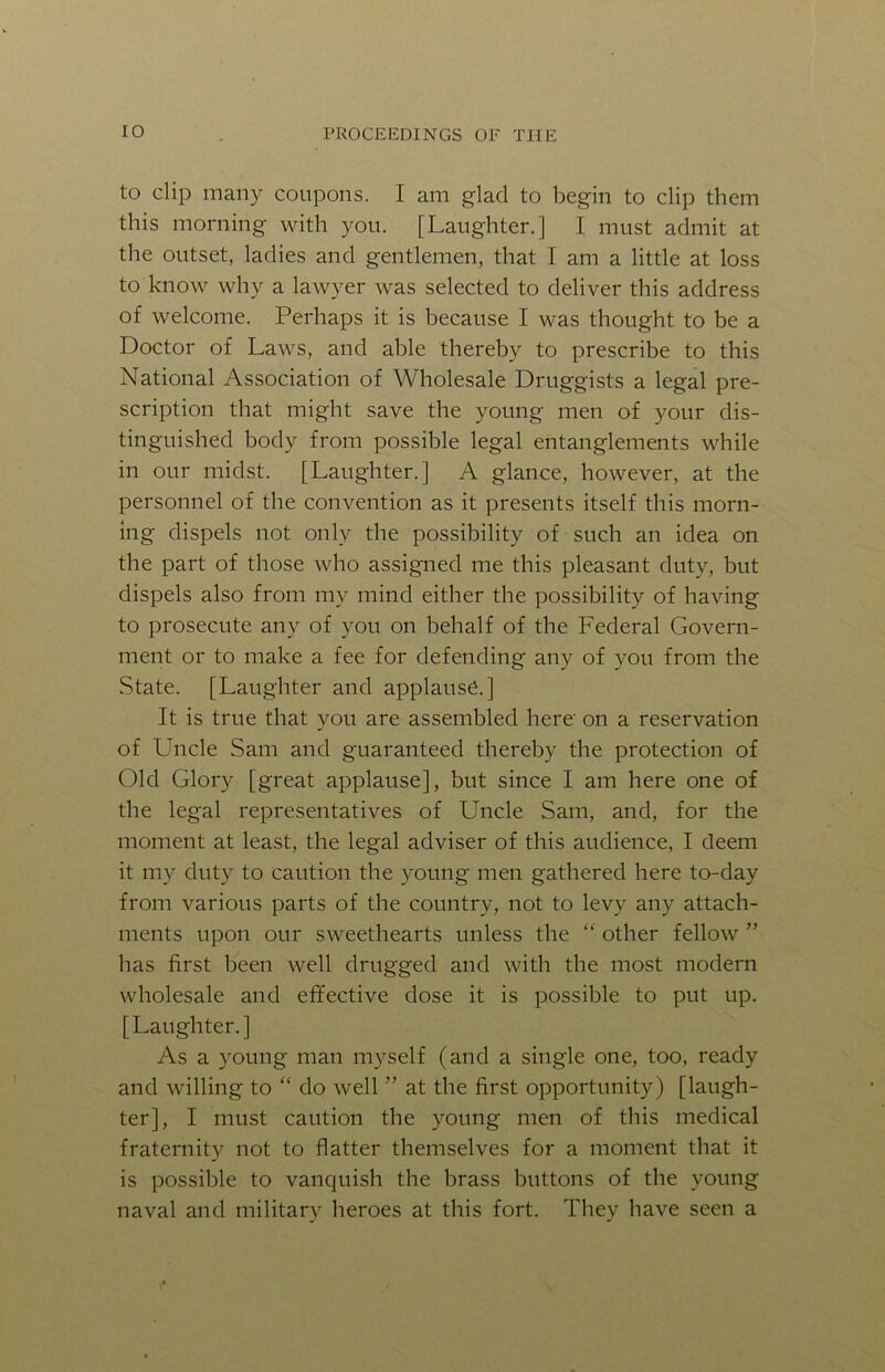 to clip many coupons. I am glad to begin to clip them this morning with you. [Laughter.] I must admit at the outset, ladies and gentlemen, that I am a little at loss to know why a lawyer was selected to deliver this address of welcome. Perhaps it is because I was thought to be a Doctor of Laws, and able thereby to prescribe to this National Association of Wholesale Druggists a legal pre- scription that might save the young men of your dis- tinguished body from possible legal entanglements while in our midst. [Laughter.] A glance, however, at the personnel of the convention as it presents itself this morn- ing dispels not only the possibility of such an idea on the part of those who assigned me this pleasant duty, but dispels also from my mind either the possibility of having to prosecute any of you on behalf of the Federal Govern- ment or to make a fee for defending any of you from the State. [Laughter and applause.] It is true that you are assembled here on a reservation of Uncle Sam and guaranteed thereby the protection of Old Glory [great applause], but since I am here one of the legal representatives of Uncle Sam, and, for the moment at least, the legal adviser of this audience, I deem it my duty to caution the young men gathered here to-day from various parts of the country, not to levy any attach- ments upon our sweethearts unless the “ other fellow ” has first been well drugged and with the most modern wholesale and effective dose it is possible to put up. [Laughter.] As a young man myself (and a single one, too, ready and willing to “ do well ” at the first opportunity) [laugh- ter], I must caution the young men of this medical fraternity not to flatter themselves for a moment that it is possible to vanquish the brass buttons of the young naval and military heroes at this fort. They have seen a