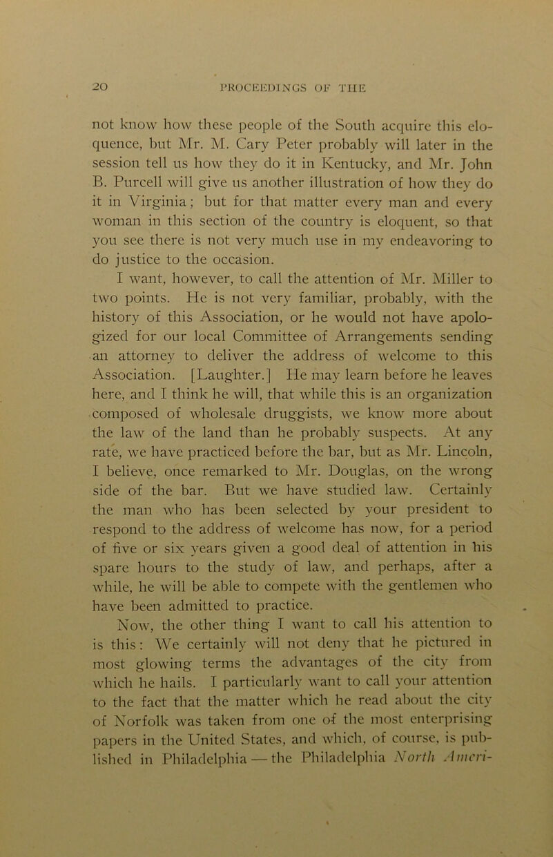 not know how tliese people of the South acquire this elo- quence, but Mr. M. Cary Peter probably will later in the session tell us how they do it in Kentucky, and Mr. John B. Purcell will give us another illustration of how they do it in Virginia; but for that matter every man and every woman in this section of the country is eloquent, so that )''Ou see there is not very much use in my endeavoring to do justice to the occasion. I want, however, to call the attention of Mr. Miller to two points. He is not very familiar, probably, with the history of this Association, or he would not have apolo- gized for our local Committee of Arrangements sending an attorney to deliver the address of welcome to this Association. [Laughter.] He may learn before he leaves here, and I think he will, that while this is an organization composed of wholesale druggists, we know more about the law of the land than he probably suspects. At any rate, we have practiced before the bar, but as Mr. Lincoln, I believe, once remarked to Mr. Douglas, on the wrong side of the bar. But we have studied law. Certainly the man who has been selected by your president to respond to the address of welcome has now, for a period of five or six years given a good deal of attention in his spare hours to the study of law, and perhaps, after a while, he will be able to compete with the gentlemen who have been admitted to practice. Now, the other thing I want to call his attention to is this: We certainly will not deny that he pictured in most glowing terms the advantages of the city from which he hails. I particularly want to call your attention to the fact that the matter which he read about the city of Norfolk was taken from one of the most enterprising papers in the United States, and which, of course, is pub- lished in Philadelphia — the Philadelphia North A inert-