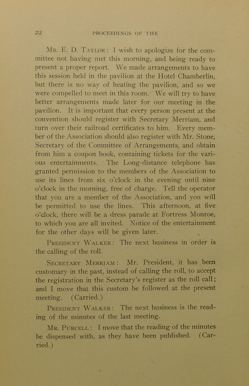 Mr. E. D. Taylor: I wish to apologize for the com- mittee not having met this morning, and being ready to present a proper report. We made arrangements to have this session held in the pavilion at the Hotel Chamberlin, but there is no way of heating the pavilion, and so we were compelled to meet in this room. We will try to have better arrangements made later for our meeting in the pavilion. It is important that every person present at the convention should register with Secretary Merriam, and turn over their railroad certificates to him. Every mem- ber of the Association should also register with Mr. Stone, Secretary of the Committee of Arrangements, and obtain from him a coupon book, containing tickets for the vari- ous entertainments. The Long-distance telephone has granted permission to the members of the Association to use its lines from six o’clock in the evening until nine o’clock in the morning, free of charge. Tell the operator that you are a member of the Association, and you will be permitted to use the lines. This afternoon, at five o’clock, there will be a dress parade at Fortress Monroe, to which you are all invited. Notice of the entertainment for the other days will be given later. President Walker : The next business in order is the calling of the roll. Secretary Merriam : Mt. President, it has been customary in the past, instead of calling the roll, to accept the registration in the Secretary’s register as the roll call; and I move that this custom be followed at the present meeting. (Carried.) President Walker: The next business is the read- ing of the minutes of the last meeting. Mr. Purcell : I move that the reading of the minutes be dispensed with, as they have been published. (Car- ried.)