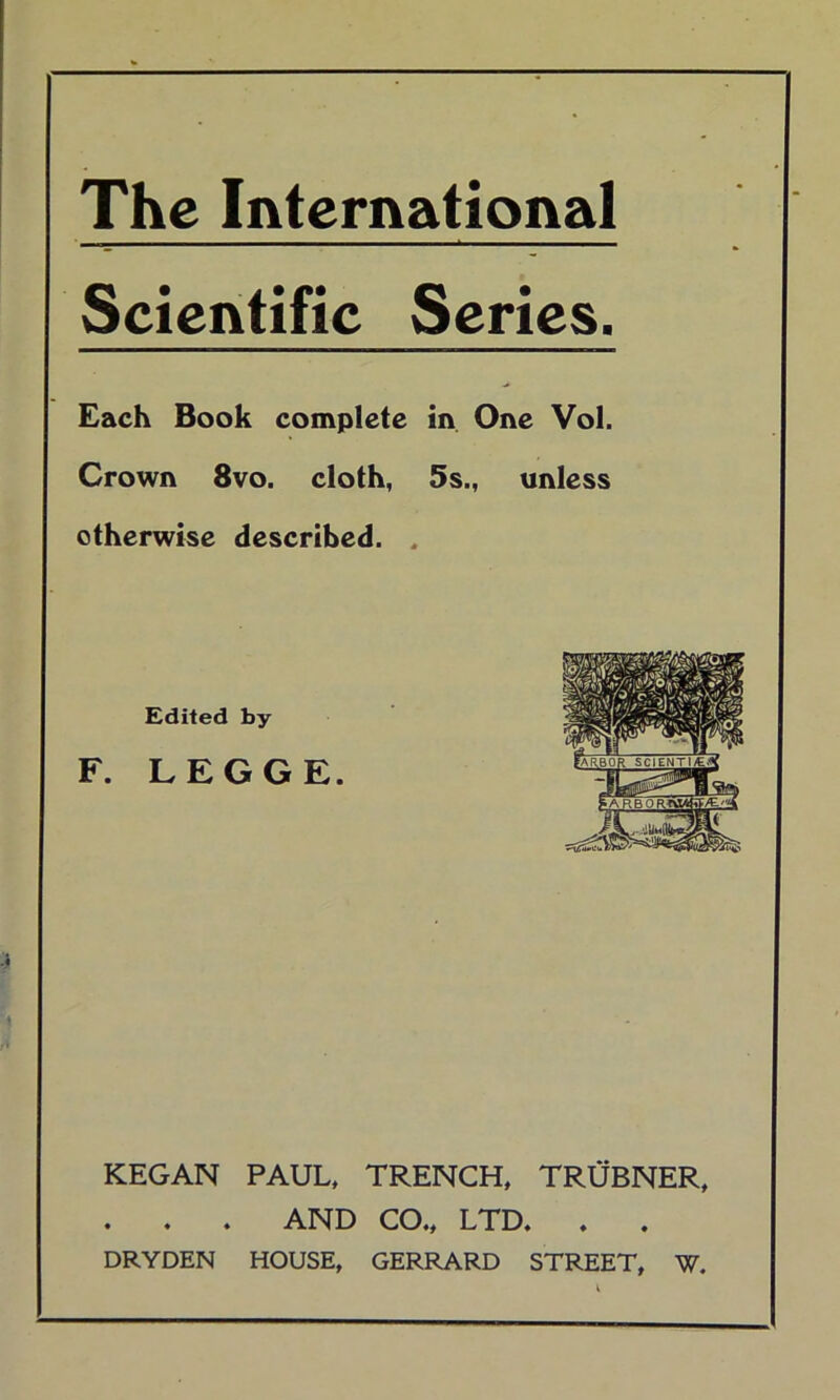 The International Scientific Series. Each Book complete in One Vol. Crown 8vo. cloth, 5s., unless otherwise described. . Edited by F. LEGGE. KEGAN PAUL, TRENCH, TRUBNER, . . . AND CO., LTD. DRYDEN HOUSE, GERRARD STREET, W.