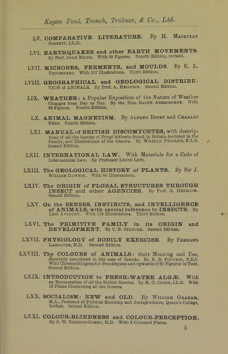 LV. COMPARATIVE LITERATURE. By H. Macaulay POSNETT, LL.D. LVI EARTHQUAKES and other EARTH MOVEMENTS. By Prof. John Milne. With 38 Figures. Fourth Edition, revised. LVII. MICROBES, FERMENTS, and MOULDS. By E. L. Trouessart. With 107 Illustrations. Third Edition. r.VTTT- GEOGRAPHICAL and GEOLOGICAL DISTRIBU- TION of ANIMALS. By Prof. A. Heilprin. Second Edition. LIX. WEATHER : a Popular Exposition of the Nature of Weather Changes from Day to Day. By the Hon. Ralph Abercromby. With 96 Figures. Fourth Edition. LX. ANIMAL MAGNETISM. By Alfred Binet and Charles Fere. Fourth Edition. LXI. MANUAL of BRITISH DISCOMYCETES, with descrip- tions of all the Species of Fungi hitherto found in Britain included in the Family, and Illustrations of the Genera. By William Phillips, F.L.S. Second Edition. LXII. INTERNATIONAL LAW. With Materials for a Code of International Law. By Professor Leone Levi. LXIII. The GEOLOGICAL HISTORY of PLANTS. By Sir J. William Dawson. With 80 Illustrations. LXIV. The ORIGIN of FLORAL STRUCTURES THROUGH INSECT and other AGENCIES. By Prof. G. Henslow. Second Edition. LXV. On the SENSES, INSTINCTS, and INTELLIGENCE of ANIMALS, with special reference to INSECTS. By Lord Avebury. With 118 Illustrations. Third Edition. LXV1. The PRIMITIVE FAMILY in its ORIGIN and DEVELOPMENT. By C. N. Starcke. Second Edition. LXVII. PHYSIOLOGY of BODILY EXERCISE. By Fernand Lagrange, M.D. Second Edition. LXVIII. The COLOURS of ANIMALS: their Meaning and Use, especially considered in the case of Insects. By E. B. Poulton, F.R.S. With Chromolithographic Frontispiece and upwards of 60 Figures in Text, Second Edition. LXIX. INTRODUCTION to FRESH-WATER ALGJE. With an Enumeration of all the British Species. By M. 0. Cooke, LL.D. With 13 Plates Illustrating all the Genera. LXX. SOCIALISM: NEW and OLD. By William Graham, M.A., Professor of Political Economy and Jurisprudence, Queen’s College, Belfast. Second Edition. LXXI. COLOUR-BLINDNESS and COLOUR-PERCEPTION. By F. W. Edridge-Green, M.D. With 3 Coloured Plates.