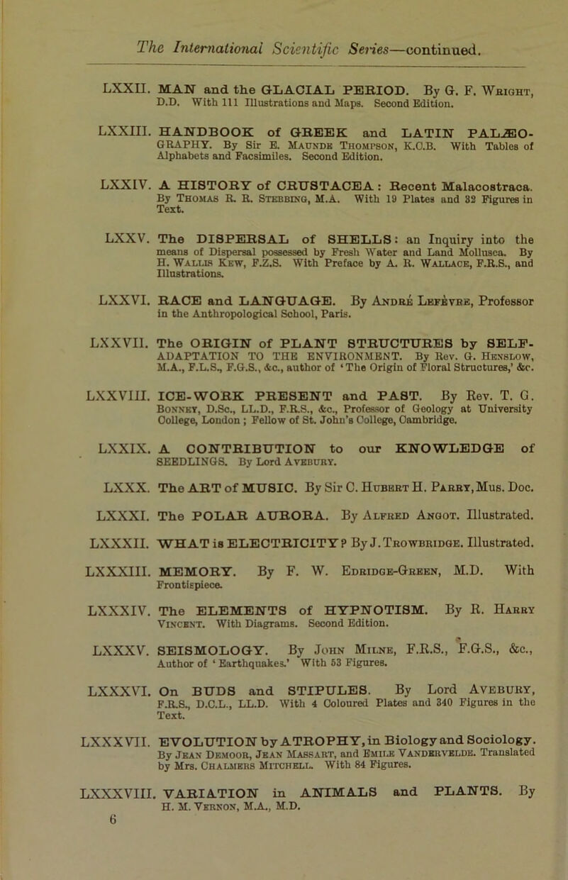 LXXII. MAN and the GLACIAL PERIOD. By G. F. Wright, D.D. With 111 Illustrations and Maps. Second Edition. LXXIII. HANDBOOK of GREEK and LATIN PALEO- GRAPHY. By Sir E. Maundk Thompson, K.O.B. With Tables of Alphabets and Facsimiles. Second Edition. LXXIV. A HISTORY of CRUSTACEA : Recent Malacostraca. By Thomas R. R. Stebbing, M.A. With 19 Plates and 32 Figures in Text. LXXV. The DISPERSAL of SHELLS: an Inquiry into the means of Dispersal possessed by Fresh Water and Land Mollusca. By H. Wallis Kew, F.Z.S. With Preface by A. R. Wallace, F.R.S., and Illustrations. LXXVI. RACE and LANGUAGE. By Andre Lefevbe, Professor in the Anthropological School, Paris. LXXVI1. The ORIGIN of PLANT STRUCTURES by SELF- ADAPTATION TO THE ENVIRONMENT. By Rev. G. Henslow, M.A., F.L.S., F.G.S., Ac., author of ‘The Origin of Floral Structures,’ Ac. LXXVIH. ICE-WORK PRESENT and PAST. By Rev. T. G. Bonnet, D.Sc., LL.D., F.R.S., Ac., Professor of Geology at University College, London ; Fellow of St. John’s College, Cambridge. LXXIX. A CONTRIBUTION to our KNOWLEDGE of SEEDLINGS. By Lord Avebury. LXXX. The ART of MUSIC. By Sir C. Hubert H. Parry,Mus. Doc. LXXXI. The POLAR AURORA. By Alfred Angot. Illustrated. LXXXII. WHAT is ELECTRICITY? By J.Trowbridge. Illustrated. LXXXIII. MEMORY. By F. W. Edridge-Green, M.D. With Frontispiece. LXXXIV. The ELEMENTS of HYPNOTISM. By R. Harry Vincent. With Diagrams. Second Edition. LXXXV. SEISMOLOGY. By John Milne, F.R.S., F.G.S., &c., Author of ‘ Earthquakes.’ With 53 Figures. LXXXVI. On BUDS and STIPULES. By Lord AVEBURY, F.R.S., D.C.L., LL.D. With 4 Coloured Plates and 340 Figures in the Text. LXXX VII. EVOLUTION by ATROPHY, in Biology and Sociology. By Jean Dkmoor, Jean Massaht, and Emile Vanderveldk. Translated by Mrs. Chalmers Mitchell. With 84 Figures. LXXXVIII. VARIATION in ANIMALS and PLANTS. By H. M. Vernon, M.A., M.D.