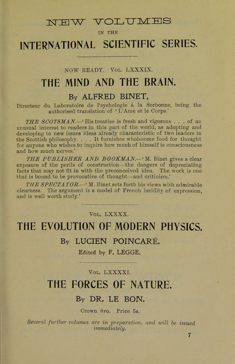 1STIEW VOLUMES IN THE INTERNATIONAL SCIENTIFIC SERIES. NOW READY. Yol. LXXXIX. THE MIND AND THE BRAIN. By ALFRED BINET, Directeur du Laboratoire de Psychologie A la Sorbonne, being the authorised translation of ‘ L’Ame et le Corps.’ THE SCOTSMAN.—‘His treatise is fresh and vigorous ... of an unusual interest to readers in this part of the world, as adopting and developing to new issues ideas already characteristic of two leaders in the Scottish philosophy. ... It furnishes wholesome food for thought for anyone who wishes to inquire how much of himself is consciousness and how much nerves.’ THE PUBLISHER AND BOOKMAN.—‘ M. Binet gives a clear exposure of the perils of construction—the dangers of depreciating facts that may not fit in with the preconceived idea. The work is one that is bound to be provocative of thought—and criticism.’ THE SPECTATOR.—‘ M. Binet sets forth his views with admirable clearness. The argument is a model of French lucidity of expression, and is well worth study.’ Vol. LXXXX. THE EVOLUTION OF MODERN PHYSICS. By LUCIEN POINCARE. Edited by F. LEGGE. Vol. LXXXXr. THE FORCES OF NATURE. By DR. LE BON. Crown 8vo. Price 5s. Several further volumes are in preparation, and will be issued immediately.