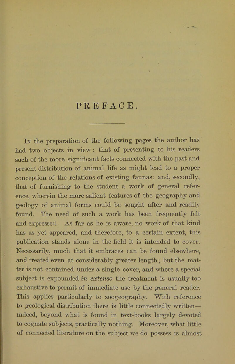 PREFACE. In the preparation of the following pages the author has had two objects in view : that of presenting to his readers such of the more significant facts connected with the past and present distribution of animal life as might lead to a proper conception of the relations of existing faunas; and, secondly, that of furnishing to the student a work of general refer- ence, wherein the more salient features of the geography and geology of animal forms could be sought after and readily found. The need of such a work has been frequently felt and expressed. As far as he is aware, no work of that kind has as yet appeared, and therefore, to a certain extent, this publication stands alone in the field it is intended to cover. Necessarily, much that it embraces can be found elsewhere, and treated even at considerably greater length; hut the mat- ter is not contained under a single cover, and where a special subject is expounded in extenso the treatment is usually too exhaustive to permit of immediate use by the general reader. This applies particularly to zoogeography. With reference to geological distribution there is little connectedly written— indeed, beyond what is found in text-books largely devoted to cognate subjects, practically nothing. Moreover, what little of connected literature on the subject we do possess is almost