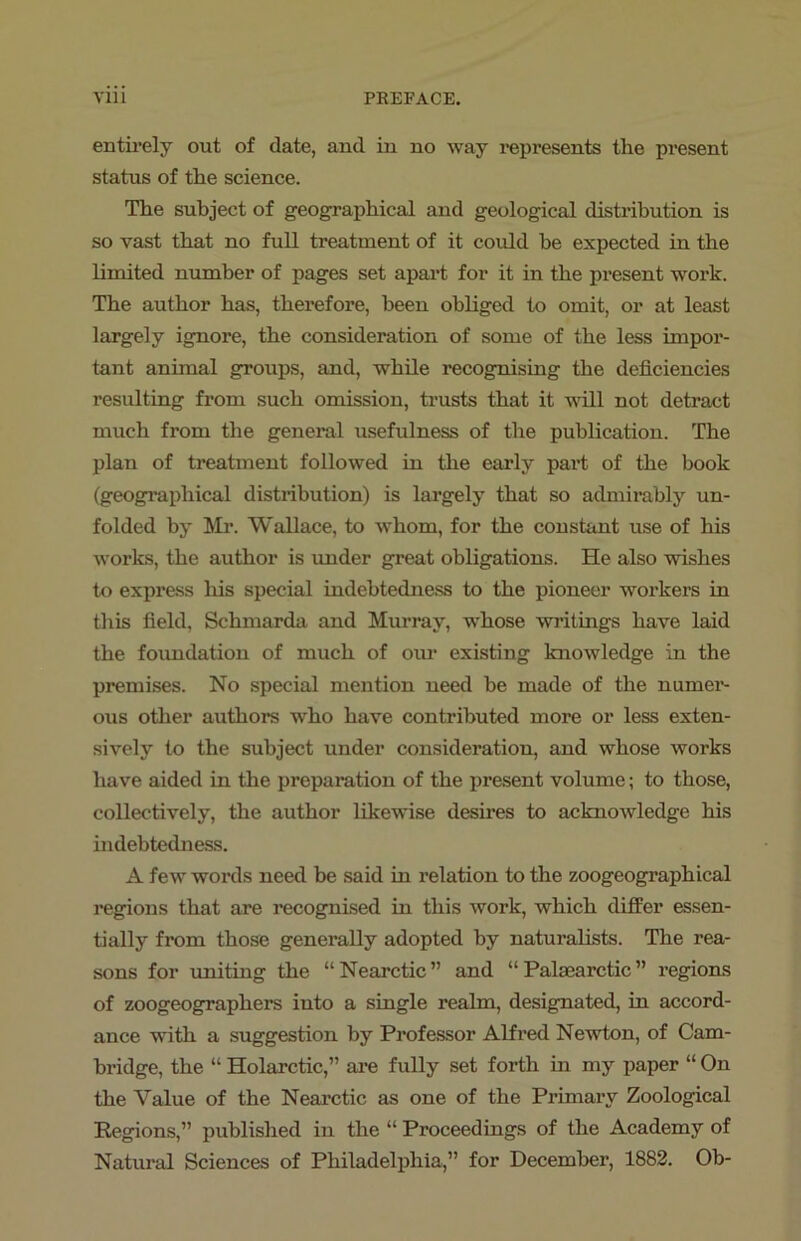 entirely out of date, and in no way represents the present status of the science. The subject of geographical and geological distribution is so vast that no full treatment of it could he expected in the limited number of pages set apart for it in the present work. The author has, therefore, been obliged to omit, or at least largely ignore, the consideration of some of the less impor- tant annual groups, and, while recognising the deficiencies resulting from such omission, trusts that it will not detract much from the general usefulness of the publication. The plan of treatment followed in the early part of the book (geographical distribution) is largely that so admirably un- folded by Mr. Wallace, to whom, for the constant use of his works, the author is under great obligations. He also wishes to express his special indebtedness to the pioneer workers in this field, Schmarda and Murray, whose writings have laid the foundation of much of our existing knowledge in the premises. No special mention need be made of the numer- ous other authors who have contributed more or less exten- sively to the subject under consideration, and whose works have aided in the preparation of the present volume; to those, collectively, the author likewise desires to acknowledge his indebtedness. A few words need be said in relation to the zoogeographical regions that are recognised in this work, which differ essen- tially from those generally adopted by naturalists. The rea- sons for uniting the “ Nearctic ” and “ Palaearctic ” regions of zoogeographers into a single realm, designated, in accord- ance with a suggestion by Professor Alfred Newton, of Cam- bridge, the “ Holarctic,” are fully set forth in my paper “ On the Value of the Nearctic as one of the Primary Zoological Regions,” published in the “ Proceedings of the Academy of Natural Sciences of Philadelphia,” for December, 1882. Ob-