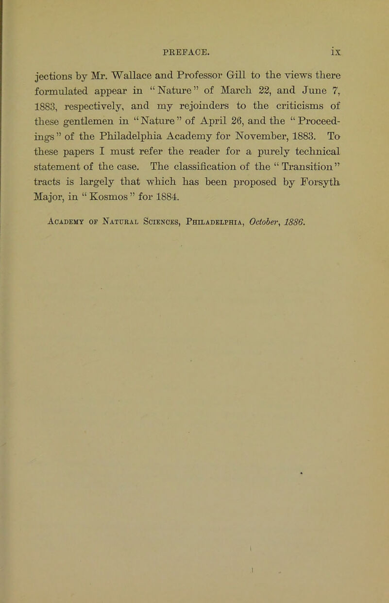 jections by Mr. Wallace and Professor Gill to the views there formulated appear in “ Nature ” of March 22, and June 7, 1883, respectively, and my rejoinders to the criticisms of these gentlemen in “ Nature ” of April 26, and the “ Proceed- ings ” of the Philadelphia Academy for November, 1883. To these papers I must refer the reader for a purely technical statement of the case. The classification of the “ Transition ” tracts is largely that which has been proposed by Forsyth Major, in “ Kosmos ” for 1884. Academy of Natural Sciences, Philadelphia, October, 1886. \