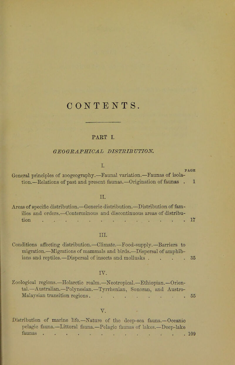 CONTENTS. PART I. GEO GRAPHICAL DISTRIB TJTION. I. PAGE General principles of zoogeography.—Faunal variation.—Faunas of isola- tion.—Relations of past and present faunas.—Origination of faunas . 1 II. Areas of specific distribution.—Generic distribution.—Distribution of fam- ilies and orders.—Conterminous and discontinuous areas of distribu- tion . . . .17 III. Conditions affecting distribution.—Climate.—Food-supply.—Barriers to migration.—Migrations of mammals and birds.—Dispersal of amphib- ians and reptiles.—Dispersal of insects and mollusks . . . .35 IV. Zoological regions.—Holarctic realm.—Neotropical.—Ethiopian.—Orien- tal.—Australian.—Polynesian.—Tyrrhenian, Sonoran, and Austro- Malaysian transition regions 55 V. Distribution of marine life.—Nature of the deep-sea fauna.—Oceanio pelagic fauna.—Littoral fauna.—Pelagic faunas of lakes.—Deep-lake faunas 109