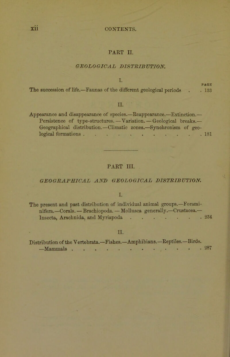 PART II. GEOLOGICAL DISTRIBUTION. I. The succession of life.—Faunas of the different geological periods PAGE . 133 II. Appearance and disappearance of species.—Reappearance.—Extinction.— Persistence of type-structures.—Variation. — Geological breaks.— Geographical distribution.—Climatic zones.—Synchronism of geo- logical formations 181 PART III. GEOGRAPHICAL AND GEOLOGICAL DISTRIBUTION. I. The present and past distribution of individual animal groups.—Forami- nifera.—Corals. — Brachiopoda. — Mollusca generally.—Crustacea.— Insecta, Araehnida, and Slyriapoda 234 II. Distribution of the Vertebrata.—Fishes.—Amphibians.—Reptiles.—Birds. —Mammals • -87