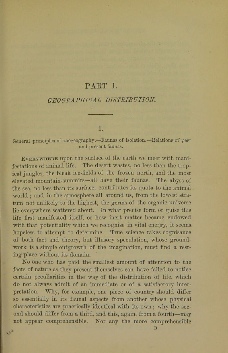 GEOGRAPHICAL DISTRIBUTION. I. General principles of zoogeography.—Faunas of isolation.—Relations of past and present faunas. Everywhere upon the surface of the earth we meet with mani- festations of animal life. The desert wastes, no less than the trop- ical jungles, the bleak ice-fields of the frozen north, and the most elevated mountain-summits—all have their faunas. The abyss of the sea, no less than its surface, contributes its quota to the animal world ; and in the atmosphere all around us, from the lowest stra- tum not unlikely to the highest, the germs of the organic universe lie everywhere scattered about. In what precise form or guise this life first manifested itself, or how inert matter became endowed with that potentiality which we recognise in vital energy, it seems hopeless to attempt to determine. True science takes cognisance of both fact and theory, but illusory speculation, whose ground- work is a simple outgrowth of the imagination, must find a rest- ing-place without its domain. No one who has paid the smallest amount of attention to the facts of nature as they present themselves can have failed to notice certain peculiarities in the way of the distribution of life, which do not always admit of an immediate or of a satisfactory inter- pretation. Why, for example, one piece of country should differ so essentially in its faunal aspects from another whose physical characteristics are practically identical with its own; why the sec- ond should differ from a third, and this, again, from a fourth—may not appear comprehensible. Nor any the more comprehensible